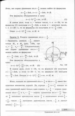 х = + 2nk, х = п - ^ + 2nk, k€Z.
Эти формулы объединяются в одну:
х =( - 1 ) " +пп, n e z . (1)6
В самом деле, если п — четное число, т. е. n = 2k, то из
формулы (1) получаем х = ~ + 2 nk, а если п — нечетное число,
TZ
т. е. n = 2 k - l , то из формулы (1) получаем х = —+ 2nk.
6
Ответ. х = (—1)" ^ + пп, n & Z .M
6
Задача 2. Решить уравнение sin х = —^ .
О Ординату, равную - ^ , имеют
точки М , и М„ (рис. 129), где
я 5п „
х г = - —, х 2= — —. Следовательно,
все корни уравнения sin х = —
можно найти по формулам
* = - £ + 2nk, x = - ^ + 2nk, kdZ.
6 6
Эти формулы объединяются в
одну:
* = ( _ ! ) » ( _ _|)+7Ш, raeZ. (2)
В самом деле, если п = 2k, топо формуле (2) получаем
х = - —+2nk, а если n = 2 k - l , топо формуле (2) находим
6
х = - + 2nk. Откуда х = (—1)"^—^ +пп, n e Z .
Итак, каждое из уравнений sinx=^- и sinx = --^ имеет бес­
конечное множество корней. На отрезке — каждое из
71
этих уравнении имеет только один корень: х л= — — корень урав-
1 6
1 7Г 1 j j
нения s in x = — и х 1= - —— корень уравнения smx = - —. Чис-
п 1 . 1
ло — называют арксинусом числа — и записывают arcsin —=
6 2 2
= —, число - — называют арксинусом числа —^ и пишут
arcsin( - l ) = - f -
§ 2 315
Итак, все корни уравнения sin * = тг можно найти по формулам
Уравнение sin х = а
 