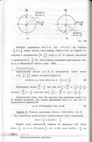 а) б)
Рис. 130
Вообще уравнение sinх = а, где - 1 < а < 1 , на отрезке
— имеет только один корень. Если а > 0, то корень за­
ключен в промежутке
в
0; если а < 0, то корень заключен
промежутке ^ ! о) ■Этот корень называют арксинусом чис­
ла а и обозначают arcsina (рис. 130).
Определение
Арксинусом числа a e [ - 1; 1] называется такое число
a€^--|s ^-J, синус которого равен а:
(3)arcsin а = а, если sina = a и —
Например, arcsin
Vs
 [ 2 п .71 V 2
= —, так как sin — = -— и
2 4 4 2 2 ’
. / V3  71 ( 71  V3 7 Т ^ Я - 7 С
arcsm - -— = ----, так как s in -----= - -— и ------ < -----< —
V 2 / 3 V 3 / 2 2 3 2
Аналогично тому, как это сделано при решении задач 1 и
2, можно показать, что корни уравнения sinx = a, где |а|<1,
выражаются формулой
ле= (—l ) narcsin а +пп, n€Z. (4)
Задача 3. Решить уравнение (3 s in x - l)(2 s in 2 x + 1) = 0.
О Это уравнение равносильно совокупности двух уравнений
1 о 1s in x = — и sm2x = ----.
3 2
Корни этих уравнений найдем по формуле (4). Если
sinx=-^-, то х = ( - 1 )"arcsin-^+ пп, n € Z ; если sin2x = - i , то
о о Z
316 Глава IX
Тригонометрические уравнения
 