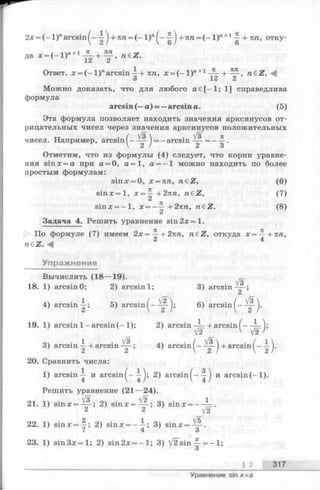 2х = (- 1 )" a r c s i n ^ - + лга= ( - 1 )"^ -^ j +лга = ( - l ) n+1^ + яга, отку­
да * = (-1 у +1JL + M , raez.
Ответ. х = ( - 1)" arcsin-^-+яга, л:= (- l ) n+1— + — , ra€Z.
3 12 2
Можно доказать, что для любого а 6 [—1; 1] справедлива
формула
arcsin (—а) = —arcsin а. (5)
Эта формула позволяет находить значения арксинусов от­
рицательных чисел через значения арксинусов положительных
чисел. Например, arcsin
Отметим, что из формулы (4) следует, что корни уравне­
ния sinx = a при а = 0, а = 1, a = —1 можно находить по более
простым формулам:
sinx = 0, х = пп, ndZ, (6)
s in x = l, х = ^ + 2 пп, n€Z, (7)
sinx = - l , x = - - ~ + 2 яга, n eZ . (8)
Задача 4. Решить уравнение s in 2 x = l.
[> По формуле (7) имеем 2л:=^- + 2яга, raeZ, откуда х = —+пп,
nez.<4 4
Упражнения
л/з  . V3 я
■ = - arcsin ——= - —
2 ) 2 3
Вычислить (18— 19).
18. 1) arcsin0; 2) arcsin 1; 3) arcsin ^-;
4) arcsin-^; 5) a r c s i n ^ - 6) arcsin^-
19. 1) arcsin 1-arcsin (-1 ); 2) arcsin -^ + arcsin( —
V IF V>
3) arcsin ~ + arcsin — ■; 4) arcsin + arcsin ( -
20. Сравнить числа:
1) arcsin j и arcsin^--i-j; 2) a r c s i n и arcsin(-1 ).
Решить уравнение (21— 24).
21. 1) s in x = ^ - ; 2) s i n x = ~ ; 3) sinx = —
2 2 y2
22. 1) s in x = y ; 2) sinx = - - j ; 3) s in x = ^ - .
23. 1) s in 3 x = l; 2) sin2x = - l ; 3) V ^ s i n = —1;
О
§ 2 317
Уравнение sin x= a
 