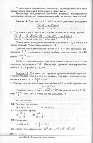 Тождеством называется равенство, справедливое для всех
допустимых значений входящих в него букв.
Например, тождествами являются формулы сокращенного
умножения, формулы, выражающие свойства квадратных корней.
Задача 9. Для всех а>0, Ъ> 0 и а^Ъ доказать тождество
Va-V& _ a-2fab + b
Va+ Vb a~b
t> Приведем левую часть исходного равенства к виду правой:
V a - V b _ ( V a - V & ) ( V f l-V b ) = (Уа~— Vb)2 = a - 2 'J a b + b
Va+V& (Va+Vb)о/а —fb) (v£)2-(Vfc)2 a ~ b
Левая часть исходного равенства для всех а>0, Ь> 0 и а^Ъ
равна правой. Тождество доказано. М
Среднее арифметическое чисел а и & — это значение вы­
ражения а~^Ь . Например, среднее арифметическое чисел - 5 и 13
- 5 + 13 ,
равно -------- = 4.
Среднее геометрическое неотрицательных чисел а и Ъ — это
значение выражения [ab. Например, среднее геометрическое
чисел 3 и 12 равно V3-12 = 6.
Задача 10. Доказать, что среднее арифметическое двух не­
отрицательных чисел а и & не меньше среднего геометрическо­
го этих чисел, т. е. -a^ b >[ab.
О Рассмотрим справедливое для любых а> 0 и Ь> О неравенство
(V a-V b)2> 0.
Преобразуем его: ([а)2-2[аЬ + (^/Ь)2>0, откуда a + b>2[ab,
или - >[ab, что и требовалось доказать.
Упражнения
90. Решить уравнение:
1) V2x —1= 5; 2) V 4-0,5x = 2.
91. Сократить дробь:
1чх2- 3 . оч 4&2-7
*■) 1—» “ ) г—•
x - V 3 26 + V7
92. Сравнить:
1) V83 и 9; 2 ) | и V o j .
О
93. Упростить выражение (V7 + 3)2-(V 6 + V3)(V3-V6).
30 Глава I
Алгебра 7— 9 классов (повторение)
 