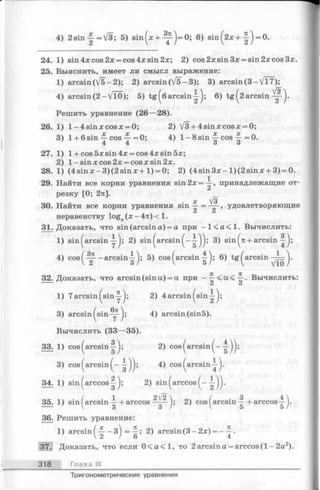 4) 2sin-|=V3; 5) sin(x + ^ ) = 0 ; 6) s i n ( 2 x + =0.
24. 1) sin 4x cos 2x = cos 4x sin 2x; 2) cos2xsin3x = sin2xcos3x.
25. Выяснить, имеет ли смысл выражение:
1) arcsin(V5-2); 2) arcsin(/5-3 ); 3) arcsin(3-/Т7);
4) arcsin(2 -VTO); 5) t g ^6a r c s i n 6) tg ^2 arcsin ^ .
Решить уравнение (26—28).
26. 1) l-4 s in x c o s x = 0; 2) V3 + 4sinxcosx = 0;
3) 1+ 6 sin — cos Ц- =0; 4) 1- 8 sin cos ~ =0.
4 4 о о
27. 1) l + cos5xsin4x = cos4xsin5x;
2) 1-sin xcos2 x = cosjcsin2x.
28. 1) (4 s in x -3 )(2 s in jc + l) = 0; 2) (4 s in 3 x -l)(2 s in x + 3) = 0.
29. Найти все корни уравнения sin 2х = , принадлежащие от­
резку [0; 2п].
ос ^3"
30. Найти все корни уравнения sin — = — , удовлетворяющие
неравенству log^ (х - 4u) < 1.
31. Доказать, что sin (arcsin а) = а при —1 < а < 1 . Вычислить:
1) sin^arcsiny); 2) sin ^arcsin ( - у ) ) : 3) sin + arcsin
4) cos -arcsin-^ j; 5) cos ^arcsin 6) tg ^arcsin-^=^.
32. Доказать, что arcsin (sin a) = a при Вычислить:
C i C i
1) 7arcsin ^siny^; 2) 4 arcsin ^sin—^;
3) arcsin(sin-y^; 4) arcsin(sin5).
Вычислить (33—35).
33. 1) cos ^arcsin ^; 2) cos (arcsin -g-jj;
3) cos (arcsin 4) cos (arcsin-^- j.
34. 1) sin ( arccos -|-j; 2) sin (arccos ( -
35. 1) sin (arcsin + arccos 2) cos (arcsin-| + arccos-|j.
36. Решить уравнение:
1) arcsin ( ~ з ) = ; 2) arcsin (3 - 2x) = - -j.
. Доказать, что если 0 < а < 1 , то 2 arcsin а = arccos (1 - 2а2).
318 Глава IX
Тригонометрические уравнения
 