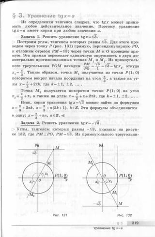 § 3 . Уравнение tgх = а
Из определения тангенса следует, что tg x может прини­
мать любое действительное значение. Поэтому уравнение
tg x = a имеет корни при любом значении а.
Задача 1. Решить уравнение tg x = fb.
Построим углы, тангенсы которых равны /з. Для этого про­
ведем через точку Р (рис. 131) прямую, перпендикулярную РО,
и отложим отрезок P M = J3; через точки М и О проведем пря­
мую. Эта прямая пересекает единичную окружность в двух ди­
аметрально противоположных точках М , и М„. Из прямоуголь-1 ,— А
ного треугольника Р О М находим = V3^=tgx1, откуда
= Таким образом, точка М х получается из точки Р(1; 0)
поворотом вокруг начала координат на угол а также на уг-
я
лы х = —--2nk, где й= +1, + 2, ... .
О
Точка М 2 получается поворотом точки Р (1; 0) на угол
х2= ^-+п, а также на углы х = ^ +n + 2nk, где k = ± l , ±2, ... .
о 3
Итак, корни уравнения tgx = V3 можно найти по формулам
х = ~ + 2nk, х = ^ + n (2 k + 1), k€Z. Эти формулы объединяются
О О
в одну: х = ^ +Ttn, n£Z.<4
О
Задача 2. Решить уравнение tg x = —V3.
О Углы, тангенсы которых равны —V3, указаны на рисун­
ке 132, где P M L P O , P M = V3. Из прямоугольного треугольни-
§ 3 319
Уравнение tg х=а
 