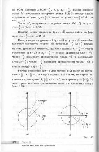 ка Р О М находим /LPOM = ^ , т. е. * , = —-5-. Таким образом,
О О
точка М г получается поворотом точки Р ( 1; О ) вокруг начала
координат на угол х 1= ——, а также на углы х = ——+ 2nk, где
k = ± l , ± 2 , ... . 3 3
Точка М 2 получается поворотом точки Р (1 ; 0) на углы
лг= --^-+я(2й + 1), h€Z.
О
Поэтому корни уравнения tg x = -V3 можно найти по фор­
муле х = — Л-Tin, n£Z. А
О
Итак, каждое из уравнений tg x = V3 и tg x = -V3 имеет бес­
конечное множество корней. На интервале - ~ < х < каждое
из этих уравнений имеет только один корень: х. = — — корень
_ 3 _
уравнения tg x = V3 и х 1= - ~ — корень уравнения tg x = -V3.
О
Число — называют арктангенсом числа /3 и записывают
О
arctgV3 = -^-; число — называют арктангенсом числа —/3 и
О О
пишут arctg (—V3) = —■?■•
О
Вообще уравнение tg x = a для любого a e R имеет на интер­
вале - ^ < х < ~ только один корень. Если а > 0, то корень за­
ключен в промежутке [о; j; если а < 0, то в промежутке о].
Этот корень называют арктангенсом числа а и обозначают arctg a
(рис. 133).
Рис. 133
320 Глава IX
Тригонометрические уравнения
 