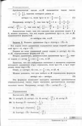 Арктангенсом числа a e R называется такое число
ае^— тангенс которого равен а:
arctga = a, если tg a = а и - < а < ^ - . (1)
Z Ci
т-г i ч Я ,71 ч К К 71
Например, arctg 1= —, так как tg —= 1 и - —
4 4 Z 4 Z
]/3  п . / п  V3 _ п ^ п ^ п
- — = ------ . т я к к а к tff I ------- = — -—
О п р едел ени е
a r c t g = - так как t g (- - | )= -
3 И 2 < 6 < 2 ’
Аналогично тому, как это сделано при решении задач 1 и
2, можно показать, что все корни уравнения tg x = a, где а е й ,
выражаются формулой
x = arctga + 7m, regZ. (2)
Задача 3. Решить уравнение (tg x + 4 )(c t g x - /3) = 0.
О Все корни этого уравнения содержатся среди корней уравне­
ний tg x = -4 , ctgx = V3-
Первое из этих уравнений имеет корни x = arctg(-4 ) + 7tra,
n e Z , определяемые формулой (2). ^
Второе уравнение, равносильное уравнению t g x = — , име-
1 тс V3
ет корни х = arctg — + пп = —+пп, n£Z.
V3 6
Заметим, что все найденные значения х являются корнями
исходного уравнения (ctgx определен, если tgx^O , a tg x опре­
делен, если ctgx^O ).
Ответ. x = a rctg(-4 ) + 7tra, х = ^ + п п , n e Z . - ^
О
Можно доказать, что для любого a e R справедлива формула
arctg (—а) = —arctg а. (3)
Эта формула позволяет находить значения арктангенсов
отрицательных чисел через значения арктангенсов положи­
тельных чисел. Например, arctg(-/3) = - arctg3 = ——•
О
Упражнения
Вычислить (38—39).
38. 1) arctgO; 2) a r c tg (-l); 3) a rctg^ -— ^ ; 4) arctg/3.
39. 1) 6 arctg /3~-4 arcsin ( —
V2
2) 2 arctg 1+ 3 arcsin^-
3) 5a rc tg (-V 3 )-3 arccos
§ 3 321
Уравнение tg x= a
 