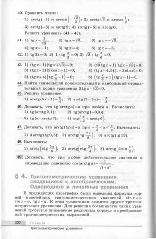 40. Сравнить числа:
1) a r c tg (-l) и a r c s in (- ^ j; 2) arctgV3 и arccos^;
3) arctg(-3 ) и arctg 2; 4) arctg (-5 ) и arctg0.
Решить уравнение (41—43).
41. 1) t g x = ^ ; 2) tg x = V3; 3) tg x = -V 3;
4) tgX = -1 ; 5) t g x = 4 ; 6) tg x = - 5 .
42. 1) tg3x = 0; 2) 1+ t g f =0; 3) V 3 + tg | -= 0 .
О О
43. 1) ( t g x - l ) ( t g x +V3) = 0; 2) (V ^tgx-b l)(tgx-/3 ) = 0;
3) (tg x -2 )(2 c o s x -1 ) = 0; 4) (t g x - 4 ,5 )(l + 2sinx) = 0;
5) (tg x + 4 ) ( t g | - l ) = 0 ; 6) (tg -| + l ) ( t g x - l ) = 0.
44. Найти наименьший положительный и наибольший отрица­
тельный корни уравнения 3tgx-VsT=0.
45. Решить уравнение:
1) arctg (5х - 1)= 2) arctg (3 - 5л;) = -
4 о
46. Доказать, что tg(arctga) = a при любом а. Вычислить:
1) tg (arctg 2,1); 2) tg(arctg(-0 ,3 ));
3) tg (я -arctg 7); 4) ctg(-| + arctg б).
47. Доказать, что arctg (tg a) = а при - J -< a < J-. Вычислить:
1) 4arctg(tg0,5); 2) a r c t g (t g ~ j; 3) arctg(tgl3 ).
48. Вычислить:
1) a r c t g (c t g ^ ); 2) arctg^ctg 3) arctg( 2sin
49. Доказать, что при любом действительном значении а
справедливо равенство cos (arctg а) = — -— .
Vl + a2
§ 4 . Тригонометрические уравнения,
сводящиеся к алгебраическим.
Однородные и линейные уравнения
В предыдущих параграфах были выведены формулы кор­
ней простейших тригонометрических уравнений sinx = a,
cosx = a, tg x = a. К этим уравнениям сводятся другие тригоно­
метрические уравнения. Для решения большинства таких урав­
нений требуется применение различных формул и преобразова­
ний тригонометрических выражений.
322 Глава IX
Тригонометрические уравнения
 