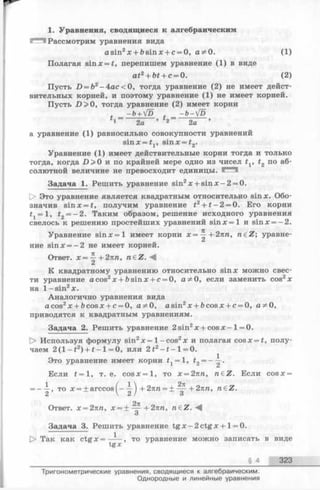 1. Уравнения, сводящиеся к алгебраическим
Рассмотрим уравнения вида
asin2x + bsinx + c = 0, а Ф 0. (1)
Полагая sinx = £, перепишем уравнение (1) в виде
at2+ bt + c = 0. (2)
Пусть D —b2—Aac<0, тогда уравнение (2) не имеет дейст­
вительных корней, и поэтому уравнение (1) не имеет корней.
Пусть D > 0, тогда уравнение (2) имеет корни
- ь+Vd л -ь-[о
1 2а 2а ’
а уравнение (1) равносильно совокупности уравнений
sinx = t1, sinx = t2.
Уравнение (1) имеет действительные корни тогда и только
тогда, когда £>>0 и по крайней мере одно из чисел tv t2 по аб­
солютной величине не превосходит единицы.
Задача 1. Решить уравнение sin2x + s in x -2 = 0.
[> Это уравнение является квадратным относительно sinx. Обо­
значив sinx = t, получим уравнение t2+ t - 2 = 0. Его корни
tj = l, t2= - 2. Таким образом, решение исходного уравнения
свелось к решению простейших уравнений s in x = l и sinx = -2 .
Уравнение s in x = l имеет корни х=^- + 2пп, n e Z ; уравне-
u Z
ние sinx = —2 не имеет корней.
Ответ. х = ^ + 2пп, n € Z .-^
К квадратному уравнению относительно sinx можно свес­
ти уравнение acos2x + bsinx + c = 0, аФ0, если заменить cos2*
на l- s in 2x.
Аналогично уравнения вида
a cos2x + bcosx + c = 0, а * 0 , asin2x + ftcosx + c = 0, аФ 0,
приводятся к квадратным уравнениям.
Задача 2. Решить уравнение 2sin2x + c o sx - 1= 0.
[> Используя формулу sin2х = 1- cos2х и полагая cosx = f, полу­
чаем 2 ( l - t 2) + t - l = 0, или 2£2- f - l = 0.
Это уравнение имеет корни f, = l, t2= ——.
£
Если t = 1, т. е. c o s x = l, то х = 2пп, n£Z. Если cosx =
1 ,
= ----, то х = + arccos
2
Ответ. х = 2пп, х = + -^ -+ 2 пп, n e Z . M
О
Задача 3. Решить уравнение tg x - 2 ctgx + 1= 0.
!> Так как ctg х = — , то уравнение можно записать в виде
t g x
§ 4 323
■М +2пп = ± +271/1, n eZ.
6 / О
Тригонометрические уравнения, сводящиеся к алгебраическим.
Однородные и линейные уравнения
 