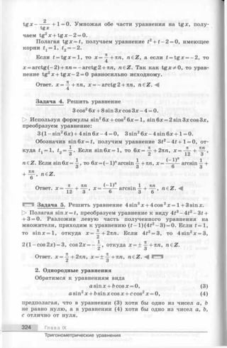 t g x - - ----- h1= 0. Умножая обе части уравнения на tgx, полу­
чаем tg2x + t g x - 2 = 0.
Полагая tg x = t, получаем уравнение t2+ t - 2 = 0, имеющее
корни fj = 1, t2= —2.
Если t = t g x = l, то х = ^ + п п , n€Z, а если t = tg x = - 2 , то
x = a rctg(-2 ) + 7m= -arctg2 + 7m, n&Z. Так как tgx^O , то урав­
нение tg2x + t g x - 2 = 0 равносильно исходному.
Ответ. х = ^ + п п , х = - arctg 2 + 7iп, n€Z. -4
Задача 4. Решить уравнение
3 cos26х + 8 sin Зх cos Зх - 4 = 0.
[> Используя формулы sin26x + cos26х= 1, sin6x = 2sin3xcos3x,
преобразуем уравнение:
3 (1 - sin26х) + 4 sin 6х - 4 = 0, 3 sin26х - 4 sin 6х + 1= 0.
Обозначив sin6x = #, получим уравнение 3#2-4 £ + 1 = 0, от­
куда t = 1,i2= ^ . Если s in 6 x = l, то 6 x = ~ + 27m, х = ~ ,
о 2 12 3
1 1 (-1 )" 1
п 6Z. Еслиsin 6х= —,то 6х = (-1 )" arcsin —+ тш,х = —-— arcsin — ь
3 3 о 3
I ИТ1 у
+ ~7Г> Tl£Z.
о
7t , 7tга (—1)" . 1 , тгга „
Ответ. х = —— + — х = —^— arcsin —+ — , n€Z.
12 о о 3 6
Задача 5. Решить уравнение 4sin3x + 4cos2x = 1+ 3sinx.
О Полагая sinx = £, преобразуем уравнение к виду 4t3- 4 t 2- 3 t +
+ 3 = 0. Разложив левую часть полученного уравнения на
множители, приходим к уравнению (f- l)(4 £ 2- 3 ) = 0. Если t = 1,
то s in x = l, откуда x= ^ - + 27tra. Если 4i2= 3, то 4sin2x = 3,
1 71
2 (l-c o s 2 x ) = 3, cos2x = - —, откуда х = ± —+7m, n€Z.
C i О
Ответ, х = + 27Ш, х = ± + 7in, n€Z.
C i о
2. Однородные уравнения
Обратимся к уравнениям вида
a sin х + Ъcos х = 0, (3)
asin2x + bsinxcosx + ccos2x = 0, (4)
предполагая, что в уравнении (3) хотя бы одно из чисел а, b
не равнонулю, а в уравнении (4) хотя бы одно из чисел а, Ь,
с отлично от нуля.
324 Глава IX
2
Тригонометрические уравнения
 