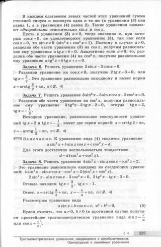 В каждом слагаемом левых частей этих уравнений сумма
степеней синуса и косинуса одна и та же (в уравнении (3) она
равна 1, а в уравнении (4) равна 2). Такие уравнения называ­
ют однородными относительно sinx и cosx.
Пусть в уравнении (3) аФ 0, тогда значения х, при кото­
рых cosx = 0, не удовлетворяют уравнению (3), так как если
cosx = 0, то sin x т^О (sin2х + cos2х = 1). Поэтому в случае аФ 0,
разделив обе части уравнения (3) на cosx, получим равносиль­
ное ему уравнение a tg x + b= 0. Аналогично если аф 0, то, раз­
делив обе части уравнения (4) на cos2x, получим равносильное
ему уравнение a tg 2x + fotgx + c = 0.
Задача 6. Решить уравнение 2 sinx —3cosx = 0.
[> Разделив уравнение на cosx^O, получим 2 t g x - 3 = 0, или
з
tg х = —. Это уравнение равносильно исходному и имеет корни
3
х = arctg —+ пп, n eZ .
Задача 7. Решить уравнение 3sin2x —5sinxcosx-2cos2x = 0.
[> Разделив обе части уравнения на cos2x, получим равносиль­
ное ему уравнение 3 tg2x - 5 t g x - 2 = 0, откуда tg x = 2,
1
t g x — - .
Исходное уравнение, равносильное совокупности уравне­
ний tg x = 2 и tg x = -^ -, имеет две серии корней: х = arctg2 + пп,
О
х = - arctg —+пп, n£Z.
О
З а м е ч а н и е . К уравнению вида (4) сводится уравнение
a sin2х + bsin х cos х + с cos2х = d.
Для этого достаточно воспользоваться тождеством
d = d (sin2х + cos2x).
Задача 8. Решить уравнение 4sin2x —sinxcosx-cos2x = 2.
О Это уравнение равносильно каждому из следующих уравне­
ний: 4 sin2х - sin х cos х - cos2х = 2 (sin2х + cos2х ),
2 sin2х - sin x cos x - 3 cos2x = 0, 2 tg2x - t g x - 3 = 0.
з
Отсюда находим t g x = —, tg x = - l .
3 7Г
Ответ. x = arctg —+ nn, x = - ~ +nn, n£Z.
Рассмотрим уравнение вида
asinx + fecosx = c, a2+ b2>0, (5)
Будем считать, что аФ 0, ЪФ0 (в противном случае получа-
iee
)■
с
ем простейшее тригонометрическое уравнение вида s m x = —
с 4 а
И Л И COS X = —
§ 4 325
Тригонометрические уравнения, сводящиеся к алгебраическим.
Однородные и линейные уравнения
 