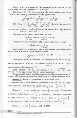 Если с = 0, то уравнение (5) является однородным и при
a равносильно уравнению a tg x + £>= 0.
Так как а2+ Ь2> 0, то, разделив обе части уравнения (5) на
а2+ Ь2, получим равносильное ему уравнение
sinx + b cos х = — с (6)
’a2+ b2 Va2+ b2 V^2+ b2
Заметим, что ( —- а Г + ( —------- Г = 1. откуда следует,
что точка ; ■■■■■ лежит на единичнои окружности.
Л!а2+ Ь2 Va2+ b2,
Поэтому существует такой угол <р, что
а Ь .=coscp, = sin ср. (7)
Ч б 2Va2+Ь2 V^2 ' ь2
Следовательно, уравнение (6) можно записать в виде
sin (х + ф) = с (8)
Va2+b2
Уравнение (8), а вместе с ним и уравнение (5) имеет реше­
ние в том и только в том случае, когда
- ° <1, или с2< а 2+ Ь2. (9)
Va2+Ъ2
Если условие (9) выполнено, то уравнение (5) имеет следу­
ющие решения: х = -ф + ( - 1 )"arcsin с --m п. n € Z , где ф
Va2+ b2
определяется формулами (7).
Если условие (9) не выполнено, т. е. |c|>Va2+ &2, или
с2> а2+ Ь2, то уравнение (5) не имеет решений.
Изложенный метод преобразования линейного уравнения (5)
к виду (8) называют методом введения вспомогательного угла.
Задача 9. Решить уравнение 4sinx + 3cosx = 5.
[> Разделив обе части данного уравнения на V42+ 32= 5, полу-
4 . 3
чим равносильное данному уравнение —sinxH— c o s x = l.
5 5
Пусть ф — угол, такой, что совф =^, 8Шф= —. В качестве
5 5
4
Ф можно взять угол arccos — , а исходное уравнение записать
5
в виде sin(х + ф) = 1, откуда х + ф = ^ + 2тш, х = ^ -arccos —+
2 2 5
+ 2пп = arcsin —+ 2пп, n e Z , так как arcsin а + arccos а = —.
5 2
Ответ, х = arcsin ~ + 2пп, n £ Z . - ^ Г"*Ч
5
326 Глава IX
Тригонометрические уравнения
 
