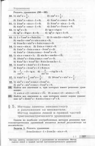 Упражнения
Решить уравнение (50— 58).
50. 1 • 2 1siir х = —;
4
2) cos2x = —;
3 2 sin2х + sin х -1 = 0; 4) 2cos2x + c o sx -6 = 0.
51. 1 2 cos2x - sin x + 1= 0; 2) 3cos2x - s i n x - 1= 0;
3 4 sin2x - cos x -1 = 0; 4) 2sin2x + 3cosx = 0.
52. 1 tg2x = 2; 2) tg x = ctgx;
3 tg2x - 3 t g x - 4 = 0; 4) tg2x - t g x + 1=0.
53. 1 1+ 7cos2x = 3 sin 2x; 2) 3 + sin 2x = 4 sin2x;
3 cos 2x + cos2x + sin x cos x = 0;
4 3cos 2x + sin2x + 5 sin x cos x = 0.
54. 1 cosx = sinx; 2) 2sinx + cosx = 0;
3 2 sin2x —5 sin x cos x - 3cos2x = 0;
4 3 sin2x -1 4 sin x cos x —5cos2x = 0.
55. 1 sin * + cos л:= 1; 2) sin3x + cos3x = V2;
3 10 sin2x + 5 sin x cos x + cos2x = 3;
4 6 sin22x + 4 cos22x - 8 sin 2x cos 2x = 1.
56. 1 4 cos3x + 4 sin2x = 1+ 3cos x;
2 8 sin3x + 4 cos2x = 1+ 6 sin x;
3 3 + tgx, 4) ------- = ctg 2x+ 5.
cos X sin22x
57. 1 4 sin4x + cos2x = i
О
2) 16cos4x + sin2x = 
4
58. 1 sin3x + sin2x cos x = 2 cos3x;
2 sin3x —sin2x cos x + 2 cos3x = 0.
59. Найти все значения а, при которых имеет решения урав­
нение:
1) asin x + ( l + a)cosx = V5; 2) a cos x + ( l -a )s in x = V5.
60. Найти все значения а, при которых имеет корни уравне­
ние (a2+ 2)sin2x -4 a s in x c o s x = a2+ 3.
§ 5 . Методы замены неизвестного
и разложения на множители.
Метод оценки левой и правой частей
тригонометрического уравнения
Одним из наиболее употребляемых методов решения три­
гонометрических уравнений является метод разложения на
множители.
Задача 1. Решить уравнение
2 cos 2 хsin х -1 + 2 cos 2х - sinх —0.
§ 5 327
Методы замены неизвестного и разложения на множители. Метод
оценки левой и правой частей тригонометрического уравнения
 