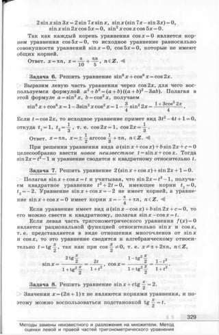 2 sin x sin Зх = 2 sin 7x sin x, sin x (sin 7x - sin 3x) = 0,
sin x sin 2x cos 5x = 0, sin2x cos x cos 5x = 0.
Так как каждый корень уравнения cosx = 0 является кор­
нем уравнения cos5x = 0, то исходное уравнение равносильно
совокупности уравнений sinx = 0, cos5x = 0, которые не имеют
общих корней.
Ответ. х = пп, n€Z. М
10 5
Задача 6. Решить уравнение sin6x + cos6x = cos2x.
Выразим левую часть уравнения через cos 2х, для чего вос­
пользуемся формулой a3+ b3= (a + b)((a + b)2-3ab). Полагая в
этой формуле a = sin2x, b = cos2х, получаем
• в в 1 о • 2 2 . 3 . 2 о 1+ 3COS2 2х
sin° х + cos° х = 1- 3smzх cos^ х = 1——sin'22х = ------ ------- .
4 4
Если t = cos2x, то исходное уравнение примет вид 3t2- + 1= О,
откуда f x= 1, t2=  ’ т- е- cos2x = l, c o s 2 x = ^ .
Ответ. х = л п, х = ± i arccos ^ +пп, n€Z.
Л о
При решении уравнения вида a(sin x + cosx) + bsin2x + c = 0
целесообразно ввести новое неизвестное f = sinx+cosx. Тогда
sin 2х = £2-1 и уравнение сводится к квадратному относительно t.
Задача 7. Решить уравнение 2 (sinx + cosx) + sin 2х+ 1= 0.
Полагая sinx + cosx = £ и учитывая, что sin2x = i2- l , получа­
ем квадратное уравнение i2+ 2#= 0, имеющее корни #1= 0,
t2= —2. Уравнение sinx + cosx = - 2 не имеет корней, а уравне­
ние sinx + cosx = 0 имеет корни х = -^-+7Ш, n&Z. М
4
Если уравнение имеет вид a (s in x -co s x ) + bsin2x + c = 0, то
его можно свести к квадратному, полагая sin х —cos x = t.
Если левая часть тригонометрического уравнения /(х) = 0
является рациональной функцией относительно sinx и cosx,
т. е. представляется в виде отношения многочленов от sinx
и cos х, то это уравнение сводится к алгебраическому относи­
тельно t = tg —, так как при cos^^O , т. е. х ^ п + 2nn, n£Z,
2 2
2tgf 2t l - t 2
S in X = ------------------------------ = ----------- , COS X =
1+tg2^ 1+ t2 l+ tg 2f l + t 2
2 ^
Задача 8. Решить уравнение sinx + c tg ^ = 2.
Значения х = (2 п +1)я не являются корнями уравнения, и по-
„ , х
этому можно воспользоваться подстановкой tg —=£.
§ 5 329
Методы замены неизвестного и разложения на множители. Метод
оценки левой и правой частей тригонометрического уравнения
 