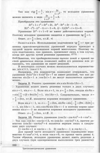 m , X 1 2 1
Так как ctg — = —, s in x = -----то исходное уравнение
2 t i + t2
2t , 1 о
можно записать в виде ------ Ч— = 2.
1+ t2 t
Преобразуем это уравнение:
2t2+ l + t 2= 2t3+ 2t, 2t3—3t2+ 2t —1=0,
2(t3- t 2) - ( t 2- t ) + t - l = 0 , ( * - l ) ( 2 i 2- * + l ) = 0.
Уравнение 2i2- f + l = 0 не имеет действительных корней.
Поэтому исходное уравнение сводится к уравнению tg ^ = 1.
7С
Ответ. х = —+2пп, n£Z. М
З а м е ч а н и е . Использование подстановки t g ^ = f при ре­
шении тригонометрических уравнений нередко приводит к
трудной задаче нахождения корней многочлена. Поэтому та­
кую подстановку, как правило, применяют лишь в том случае,
когда нет других путей решения уравнения.
М Заметим, что предварительная оценка левой и правой ча­
стей уравнения иногда позволяет найти его решения или ус­
тановить, что уравнение не имеет решений.
В некоторых случаях можно воспользоваться неравенства­
ми |sinx|<l, |cosx|<l.
Например, эти неравенства позволяют утверждать, что
уравнение 3 sin52х + 4 cos62х = 7 не имеет решений, так как ра­
венства sin 2л: =1 и |cos 2л:|= 1 не могут выполняться одновре­
менно.
Задача 9. Решить уравнение sin х sin 9х sin 13л: = 1.
|> Уравнение может иметь решения только в двух случаях:
sinx = l, sinx = - l . Если s in x = l, то х = ^ + 2пп, откуда sin9x =
= s i n ^ +(2 + 9га)2л^ =1, s in l3 x = l. Следовательно, числа х =
= ^- + 2пп, n e Z , являются корнями исходного уравнения.
Если sinjc = - l , то х = - ^ + 2пп, sin 9х = sin + (9п - 2) 2пj =
= -1 , sin l3 x = - l , sin л:sin 9л; sin 13х = - 1 и поэтому корни урав­
нения 8тл: = —1 не являются корнями исходного уравнения.
Ответ. х = ^ + 2пп, n&Z. М
Задача 10. Решить уравнение (соз2х - соз4л:)2= 4 + соз2х .
О Так как |cos2x-cos4x|<2, то (cos2л:-c o s 4л:)2<4, причем ра­
венство (cos 2х - cos 4х)2= 4 является верным лишь в следую­
щих двух случаях:
1) cos2x = l и cos4x = - l ; 2) cos2х = -1 и co s 4 x = l.
Для правой части исходного уравнения справедливо нера­
венство 4 + cos2x > 4 , а если cosx = 0, то правая часть равна 4.
Таким образом, исходное уравнение может иметь решение в
двух случаях (при одновременном выполнении трех равенств):
330 Глава IX
Тригонометрические уравнения
 