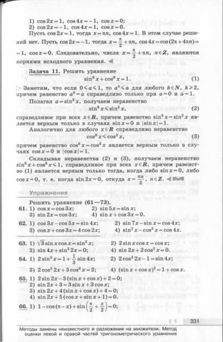 1) c o s 2 x = l, cos4x = —1, cosx = 0;
2) cos2x = - 1, cos4x = l, cosx = 0.
Пусть cos 2x= 1, тогда x = nn, cos4x = 1. В этом случае реше­
ний нет. Пусть cos2x = - l , тогда х = ^ +пп, cos4х = cos(2л + 4пп) =
= 1, cosx = 0. Следовательно, числа х —~ + п п , n€Z, являются
корнями исходного уравнения.
Задача 11. Решить уравнение
sin6я:+ cos8* = 1. (1)
О Заметим, что если 0 < а < 1 , то а*< а для любого йбN , k>2,
причем равенство ак= а справедливо только при а = 0 и а = 1.
Полагая а = sin2х, получаем неравенство
sin6х < sin2х, (2)
справедливое при всех x€i2, причем равенство sin6х = sin2х яв­
ляется верным только в случаях sin х = 0 и |sin х = 1.
Аналогично для любого x £ R справедливо неравенство
cos8x<cos2x, (3)
причем равенство cos8х = cos2х является верным только в слу­
чаях cos я:= 0 и |cos я:|=1.
Складывая неравенства (2) и (3), получаем неравенство
sin6х + cos8х < 1, справедливое при всех я:£R, причем равенст­
во (1) является верным только тогда, когда либо sin х = 0, либо
cosх = 0, т. е. когда sin2x = 0, откуда х = ™ , n£Z. М t e e
Упражнения
Решить уравнение (61— 73).
61. 1) cosx = cos3x; 2) sin 5х = sinx;
3) sin2x = cos3x; 4) sinx + cos3x = 0.
62. 1) cos Зх - cos 5х = sin 4л:; 2) sin 7 х - sinx = cos 4х;
3) cosx + cos3x = 4cos2x; 4) sin2x -c o s 2x = cos4x.
63. 1) V3 sin x cos x = sin2x; 2) 2sinxcosx = cosx;
3) sin4x + sin22x = 0; 4) sin2x + 2cos2x = 0.
64. 1) 2 sin2x = 1+-5-sin4x; 2) 2cos22 x - l = sin4x;
О
3) 2cos22x + 3cos2x = 2; 4) (sinx + cosx)2= l + cosx.
65. 1) 2 sin 2 x-3 (sin x + cosx) + 2 = 0;
2) sin2x + 3 = 3sinx + 3cosx;
3) sin2x + 4(sinx + cosx) + 4 = 0;
4) sin2x + 5(cosx + s in x + l) = 0.
66. 1) 1- cos (я - x) + sin + ^ j = 0;
§ 5 331
Методы замены неизвестного и разложения на множители. Метод
оценки левой и правой частей тригонометрического уравнения
 