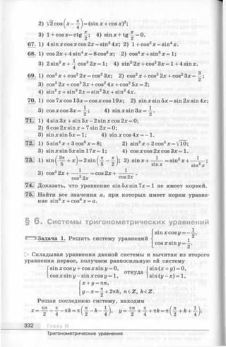 67.
68.
69.
70.
71.
V 2 cos(x- ^ j = (sinx + cos x)2;
1+cosx=ctg 4) sinx + tg Щ= 0.
C i C i
4 sin x cos x cos 2x = sin24x; 2) 1+cos2x = sin4x.
cos 2x + 4 sin4x = 8 cos6x; 2) cos4x + sin8x = 1;
2 sin2x + —cos32x = 1; 4) sin22x + cos23 x = l + 4sinx.
4
Q
cos2x + cos22x = cos23x; 2) cos2x + cos22x + cos23x = —;
cos22x + cos23x + cos24x + cos25x = 2;
sin2x + sin22x = sin2Зх + sin24x.
cos 7xcos 13x = cosxcos 19x; 2) sinxsin5x = sin2xsin4x;
cos x cos 3x =
4 sin 3x + sin 5x - 2 sin x cos 2x = 0;
6 cos 2x sin x + 7sin 2x = 0;
s in x s in 5 x = l; 4) sinxcos4x = - 1.
5sin4x + 3cos6x = 8; 2) sin3x + 2cos5x = VlO;
sin xsin 5xsin l7x = l; 4) cosxcos2xcos3x= 1.
• /Зя .  П • /* *  o • 1 - 2 1sin I —-—ьx )= 2 sin 1—----—- I; 2) sinx-l------- =sin/!x-l------— ;
 5 /  5 2 / s in * «in2
cos22x+ - =cos2x +
cos22x cos 2*
Доказать, что уравнение sin5xsin7x = l не имеет корней.
Найти все значения а, при которых имеет корни уравне­
ние sin6x + cos6x = a.
§ 6 . Системы тригонометрических уравнений
Задача 1. Решить систему уравнений
sinx cos у = —
2’
COS х s in ы= — .
у 2
[> Складывая уравнения данной системы и вычитая из второго
уравнения первое, получаем равносильную ей систему
Гsin х cos у+ cos х sin u= 0,
| t откуда
I cos x sm г/- sin x cos y = 1,
x + y = nn,
sin(x + i/)= 0,
sin (г/-х)= 1,
y - x = —+ 2nk, n£Z, k€Z.
Решая последнюю систему, находим
х =
71
4
яh ( п и 1  Л Я , 7 1 , , ( п , и , 1 N
= ("2 _ "4/’ ”2” "4 V2" "4/’
332 Глава IX
Тригонометрические уравнения
 
