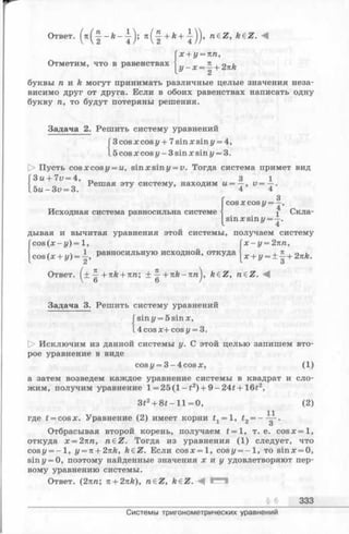 Ответ. (я(-|-- k - j) ) > n e Z >k€Z. A
Отметим, что в равенствах
х + у = пп,
у - x = ^+2nk
* 2
буквы га и k могут принимать различные целые значения неза­
висимо друг от друга. Если в обоих равенствах написать одну
букву га, то будут потеряны решения.
Задача 2. Решить систему уравнений
3cos х cos у + 7sin х sin у = 4,
.5cos х cos у - 3 sin х sin у = 3.
[> Пусть cos х cos у = и, sin х sin у = v. Тогда система примет вид
Зы + 7и= 4, 3 1
Решая эту систему, находим и = —, v =
5 u -3 v = 3. 4 4
Г 3COSX cos у ——,
Исходная система равносильна системе  1 Скла-
|^sinxsinz/= —.
дывая и вычитая уравнения этой системы, получаем систему
cos (х - у) = 1, Гх - у = 2пп,
cos ( х + «/) = - , Р ав н оси льн ую исходной , отк уда x + J/= ± | +23tA.
2 ^ 3
Ответ. (± —+izk + nn; ± —+ n k - n га), feeZ, raeZ. -4
 6 6 /
Задача 3. Решить систему уравнений
Гsin у = 5 sinx,
l4cos х+ cos«/ = 3.
О Исключим из данной системы у. С этой целью запишем вто­
рое уравнение в виде
cosi/ = 3 -4 co sx , (1)
а затем возведем каждое уравнение системы в квадрат и сло­
жим, получим уравнение 1= 25(1 - 12) + 9 - 24f + 16t2,
3i2+ 8 t - l l = 0, (2)
где t = cosx. Уравнение (2) имеет корни tx= 1, =
Отбрасывая второй корень, получаем t = 1, т. е. cosx = l,
откуда х=2яга, n e Z . Тогда из уравнения (1) следует, что
cost/ = - l , y = n + 2itk, k€Z. Если c o s x = l, cosg/= - l , то sinx = 0,
siny = 0, поэтому найденные значения х и у удовлетворяют пер­
вому уравнению системы.
Ответ. (2тсга; n + 2nk), n&Z, keZ. Г '"1
§ 6 333
Системы тригонометрических уравнений
 