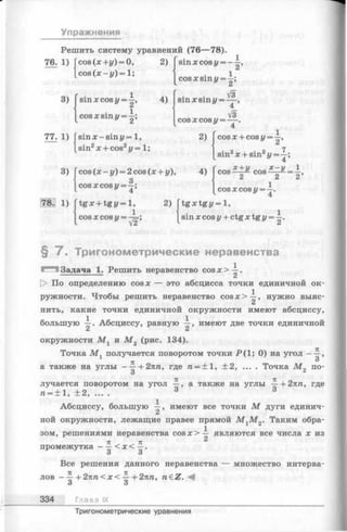 Упражнения
Решить систему уравнений (76— 78).
76. 1) cos(x+y) = 0,
c o s (x - y )= l;
2) sinxcosy = - —,
3) j sinx cosy = —,
jcosx sin y = -|;
4)
cosxsm y = —;
V3
sin x sin у = --- ,
4_’
V3
C O S x cos у = -------- .
77. 1)
3)
sin x - sin у = 1,
sin2x + cos2г/= 1;
cos (x - y) = 2 cos (x + y),
3
cosxcosy = —;
4
2) I cos x + cos у = —,
[ sin2x + sin2У= ^
x + y
2
. 1) |tgx +tgy= l,
1
cosxcosu = —=;
y V2
x -y 1
2 2 ’
1
COSXcos у = —.
w 4
2) [t g x t g y = l,
sin x cos у + ctg x tg у =
§ 7 . Тригонометрические неравенства
Задача 1. Решить неравенство cosx>-|-.
|> По определению cosx — это абсцисса точки единичной ок­
ружности. Чтобы решить неравенство cosx>-^-, нужно выяс­
нить, какие точки единичной окружности имеют абсциссу,
большую —. Абсциссу, равную —, имеют две точки единичной
окружности Afj и М 2 (рис. 134).
Точка M j получается поворотом точки Р (1; 0) на угол ——,
7Г
а также на у г л ы ----- 1-2яга, где га= + 1, ±2, ... . Точка М„ по-
3 *
лучается поворотом на угол —, а также на углы —+2яга, где
га= ± 1, ± 2, .... 3 3
Абсциссу, большую имеют все точки М дуги единич­
ной окружности, лежащие правее прямой М гМ 2. Таким обра-
^ 1
зом, решениями неравенства c o s x > — являются все числа х из
ТС JE
промежутка - —< х < —.
О О
Все решения данного неравенства — множество интерва­
лов - +2лга<х< ~ + 2яга, n e Z . <4
О О
334 Глава IX
Тригонометрические уравнения
 