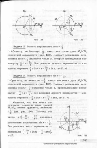 Задача 2. Решить неравенство cosje<—.
t> Абсциссу, не большую имеют все точки дуги M ^ M M 2
единичной окружности (рис. 135). Поэтому решениями нера-
. 1
венства c o s x < — являются числа х, которые принадлежат про-
тс / ^ 5тс -1-4
межутку —< х < — . Все решения данного неравенства — мно-
о о
жество отрезков ^ + 2кп< х < + 2пп, n eZ .
О О
Задача 3. Решить неравенство sin х > - —.
--------------- Сх
1> Ординату, не меньшую ——, имеют все точки дуги М гМ М 2
Ci
единичной окружности (рис. 136). Поэтому решениями нера-
. 1
венства sin х > - — являются числа х, принадлежащие проме­
жутку - — < х < . Все решения данного неравенства — мно-
6 6
жество отрезков —^ + 2лп < х < + 2пп, n£Z. М
6 6
Отметим, что все точки ок­
ружности, лежащие ниже прямой
M jM g, имеют ординату, меньшую
- i (см. рис. 136). Поэтому все
г ( 5п 7Г 
числа х € [ ----- ; - — являются
V 6 6 /
^ 1
решениями неравенства sin х < - —.
Все решения этого неравенства —
5я
интервалы
neZ.
6 + 2 пп; --| + 2 я nj,
§ 7 335
Тригонометрические неравенства
 