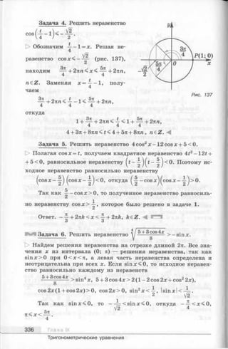Задача 4. Решить неравенство
V2
[> Обозначим -— 1= х. Решая не-
4
V2
равенство c o s x < --^ - (рис. 137),
находим — + 2яга< х < — + 2пп,
4 4
n£Z. Заменяя х = ^ —1, полу­
чаем
+ 2яга< -1 < — + 2яга,
4 4 4
откуда
5я
1+ -^ + 2яга<4<1 + — +2яга,4 4 4
4 + Зя + 8яга< £< 4 + 5я + 8яга, n€Z.
Задача 5. Решить неравенство 4 cos2х —12 cosa: + 5 < 0.
О Полагая cosjc = £, получаем квадратное неравенство 4f2—12t +
+ 5<0, равносильное неравенству Поэтому ис­
ходное неравенство равносильно неравенству
( c o s o r - ( c o s x - -^ < 0 , откуда —cos*^ (cosx- j> 0 .
5
Так как —-cos;e>0, то полученное неравенство равносиль­
но неравенству c o s x > i, которое было решено в задаче 1.
Ответ. - ^ + 2 n k < x < ^ + 2nk, k£Z. М !"**!
О О
Задача 6. Решить неравенство
5 + 3 cos 4х
8
> —sinx.
D> Найдем решения неравенства на отрезке длиной 2я. Все зна­
чения х из интервала (0; я) — решения неравенства, так как
sin:x:>0 при 0 < х < я , а левая часть неравенства определена и
неотрицательна при всех х. Если s in *< 0 , то исходное неравен­
ство равносильно каждому из неравенств
5 + 3 cos4 *
8
> sin4х, 5 + 3 cos 4х > 2 (1 - 2 cos 2х + cos22х),
c o s 2 x (l+ co s2 x )> 0 , cos2л:>0, sin2x < —, Is in x lc — .
2 V2
1 71
Так как sin x< 0 , то — —< s in x < 0 , о т к у д а ----< я < 0 ,
V2 4
^ ^ 5 л
я < х < — .
4
336 Глава IX
Тригонометрические уравнения
 