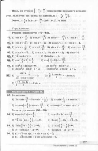 Итак, на отрезке решениями исходного неравен-
/ л_,
V ¥ ’ 4
ства являются все числа из интервала
Ответ. - ~ + 2 n k < x < ^ 2 i z k , k£Z. Ч :
4 4
Упражнения
Решить неравенство (79— 86).
^ V2 0, , # V3 ^ /2
1) cosx> — 2) cosx< ——; 3) c o s x > ------ ; 4) co s x < —
’ 2 2 2 2
79.
80. 1) cosx<V3; 2) cos Ж -2 ; 3) c o s x > l; 4) c o s x < - l
81.
1 /2
1) sin x> —; 2) sinx< ; 3) sinx<-
V2.
2 ’
4) sinx>-
Vs
82.
83.
84.
85.
1) sin x > -V 2 ; 2) s in x > l; 3) s in x < - l; 4) s in x > l.
1) V 2 cos2x<l; 2) 2 sin 3 x > - 1.
l ) c o s ( f + 2 ) > f ; 2 ) s m ( f - 3 ) < - f .
1) sin2x + 2 sin x>0;
3) 2sin2x —sinx —3<0;
2) cos2x -c o s x < 0 ;
4) 2 cos2x - 3 cos x - 2 > 0.
Ш 1)
3 )
• 2 1
sin x — -
4
V3 - (sin x + cos x)
> 0; 2)
7 -c o s 4 *
> —2cosx;
7 -c o s 4x
> -2 s in x .
Упражнения к главе IX
87. Вычислить:
1) 2 arcsin — + 3 arcsin( - —); 2) arcsin —— 4 arcsin 1;
2  2 } j2
3) arccos^- arcsin 4) arccos( - 1 ) - arcsin(-1 ).
Решить уравнение (88— 98).
88. 1) cos(4 -2 x) = --| ; 2) cos(6 + 3x) = - V|.
2 ’
3) V 2 c o s (2 x + -| )+ l = 0; 4) 2 c o s (-| -3 x )-V 3 = 0.
89. 1) 2 s in (3 x -^ -)+ l = 0; 2) l - s i n ( | + f ) = 0;
3) 3 + 4sin(2x + 1 ) = 0; 4) 5 s in (2 x - l)- 2 = 0.
90. 1) (1 + /2 cosx)(l-4sinxcosx) = 0;
2) (l- V 2 c o s x )(l + 2sin2xcos2x) = 0.
337
Упражнения к главе IX
 