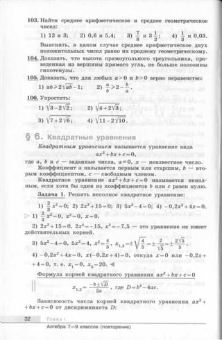 103. Найти среднее арифметическое и среднее геометрическое
чисел:
1) 12 и 3; 2) 0,6 и 5,4; 3) | и З | ; 4) ± и 0,03.
8 2 3
Выяснить, в каком случае среднее арифметическое двух
положительных чисел равно их среднему геометрическому.
104. Доказать, что высота прямоугольного треугольника, про­
веденная из вершины прямого угла, не больше половины
гипотенузы.
105. Доказать, что для любых а> 0 и Ъ> 0 верно неравенство:
1) аЪ>2[аЬ-1; 2)
b а
106. Упростить:
1) V 3 -2V 2 ; 2) V4 + 2V3;
3) V7 + 2/б; 4) V n - 2 V l0 .
§ 6 . Квадратные уравнения
Квадратным уравнением называется уравнение вида
ах2+ Ъх + с = 0,
где а, Ь и с — заданные числа, а ^ 0, х — неизвестное число.
Коэффициент а называется первым или старшим, b — вто­
рым коэффициентом, с — свободным членом.
Квадратное уравнение ах2+ Ъх + с = 0 называется непол­
ным, если хотя бы один из коэффициентов Ъ или с равен нулю.
Задача 1. Решить неполное квадратное уравнение:
1) 4 * 2= 0; 2) 2х2+ 15 = 0; 3) 5х2-4 = 0; 4) -0 ,2 х 2+ 4х = 0.
О
> 1) ^ х 2= 0, х2= 0, х = 0.
О
2) 2х2+ 15 = 0, 2х2= - 15, х2= - 7,5 — это уравнение не имеет
действительных корней.
3) Их2—4 = 0, Ъх2= 4, * 1л- ± у ' l - i А _ ± М .
4) -0 ,2 x 2+ 4x = 0, х (-0 ,2 х + 4) = 0, откуда х = 0 или -0 ,2 х +
+ 4 = 0, т. е. х 1= 0, х 2 = 20.
Формула корней квадратного уравнения ах2+ Ьх + с = 0
—ъ+[]5 Тл ,о л
х, „= — ----- , где D = b* -4ас.
2 а
Зависимость числа корней квадратного уравнения ах2+
+ &х + с = 0 от дискриминанта D:
32 Глава I
Алгебра 7—9 классов (повторение)
 