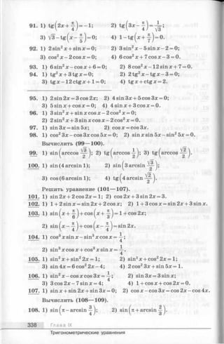 91. 1) t g (2 * + ^ ) = - l ; 2) t g ( 8 * - - | ) - ^ ;
3) V 3 - t g ( * - | ) = 0; 4) l - t g (x + | - ) = 0.
92. 1) 2sin2x + sinx = 0; 2) 3sin2x - 5 s in x - 2 = 0;
3) cos2x - 2 cosx = 0; 4) 6cos2x + 7 co sx-3 = 0.
93. 1) 6sin2x -c o s x + 6 = 0; 2) 8cos2x -1 2 s in x + 7 = 0.
94. 1) tg2x + 3 tgx = 0; 2) 2tg2x - t g x - 3 = 0;
3) tg x - 1 2 c t g x + 1=0; 4) tg x + ctgx = 2.
95. 1) 2sin2x = 3cos2x; 2) 4sin3x + 5cos3x = 0;
3) 5sinx + cosx = 0; 4) 4sinx + 3cosx = 0.
96. 1) 3sin2x + sin xcosx-2 cos2x = 0;
2) 2 sin2x + 3 sin x cos x —2 cos2x = 0.
97. 1) sin3x = sin5x; 2) cosx = cos3x.
98. 1) cos23x-cos3xcos5x = 0; 2) sin x sin 5л: -s in 25л: = 0.
Вычислить (99— 100).
99. 1) sin ( arccos 2) tg ( a r c c o s 3) tg(arccos
100. 1)sin (4 arcsin 1); 2) sin (з arcsin
3) cos(6 arcsin 1); 4) t g (4 arcsin Щ-'}-
Решить уравнение (101— 107).
101. 1) sin2x + 2cos2x= 1; 2) cos2x + 3sin2x = 3.
102. 1) 1+ 2 sin х = sin 2х + 2!cos:к; 2) l + 3cosx = sin2x + 3sinx.
103. 1) sin ( * + ^ ) + cos ( х +
! ) -
1+ cos 2x;
2) sin ( х “ + cos (■х ~ '
i ) -
sin2x.
104. 1) cos3х sin х - sin3х cos х =
1
4 ’
2) sin3х cos x + cos3x sin x =
1
4 ‘
105. 1) sin2x + sin22x = 1; 2) sin2x + cos22x= 1;
3) sin 4x = 6 cos22x - 4; 4) 2cos23x + s in 5 x = l.
106. 1) sin2x - cos x cos 3x =
l .
Л ’ 2) sin3x = 3sinx;
3) 3 cos2x-7 sinx = 4;
TC
4) l+ c o s x + cos2x = 0.
107. 1) sin x + sin 2x + sin 3x = 0; 2) cosx-cos3x = cos2x-cos4x
Вычислить (108— 109).
108. 1) sin (я -arcsin 2) sin ( к+ arcsin
338 Глава IX
Тригонометрические уравнения
 