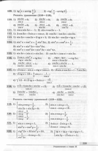 109. 1) t g ^ + arctg 2) ctg^2L -a r c tg 2^.
Решить уравнение (110— 118).
cos2x110. 1) sin_2*=0; 2) sin3x _ Q- 3)
sin x sin x cos x
4 ) cos3x _ f ) . 5) sin x = П ;
cos x sin 5x
6) C O S *
cos 7x
0;
■0.
111. 1) cos x sin 5x = -1 ; 2) sin xcos3x = - 1.
112. 1) 2 cos 3x = 3 sin x + cos x; 2) cos 3x —cos 2x = sin 3x.
113. 1) sin 2x + cos 2x = 2 tg x + 1; 2) sin2x-cos2x = tgx.
. 1) sin4x + cos4x —JLsin22x; 2) sin6x + cos6x = A.;
2 4
3) sin2x + sin22x = sin23x;
4) cos2x + cos22x = sin23x + sin24x.
115. 1) sin3x + |sinx| = sin2x; 2) cos3x + |cosx| = sin2x.
116] i ) 2 cosx + sin2X —tg2x; 2) c tg x —t g x =
ctg x —sin 2x COS x + 3 cos 2x
3 ) cos 3 x - s in x _ i ^ cos 3x + sin 5x _ _ -|
cos 5x - sin 3x cosx + sin3x
117. 1) /2cosx-sinx = ctgxVsinx; 2) V6 sin x cos 2x = V- 7sin 2x;
3) V 5 tgx+ 1 0 = A sin x +
2 cos л:
4) J1 2 -6 V2 tg x = 3 sin x - ^2 .
118. 1) (УЗ + 1)sin3* + sin5* _^/я. 2) (V3 +l)cos3x-cos5x _ У з .
I sinx | |cosx|
sin6x = cos3x3 ^ 2sin 3x _ |cos6x|.
sin x cos 2x |sin 4x |
Решить систему уравнений (119— 122).
Ц 9 . 1) I sin у cos у =
sin 2x + sin 2у = 0;
sin x 5
1 2 0 . 1) I sin» 3’
] cosx _ 1 .
I cos у 3 ’
121. 1) f sinx + cos г/= 1,
[ sin2x + cos2у = —;
122.: 1) Гctg42x + 32 sin2у = 55,
1— 7,-------4 cosy = 5;
[ sin 2x
2)
2) I sinx cos у
sinx + sinz/ = 1,
cos x - cos у = V3.
2’
cos x sin y = -~
2) 4sinx-2sini/ = 3,
2 cos x -co s г/= 0.
2) [t g x
lsin£
+ tgi/ + tg x tg i/ = l,
2i/—V2sinx= 1;
339
Упражнения к главе IX
 