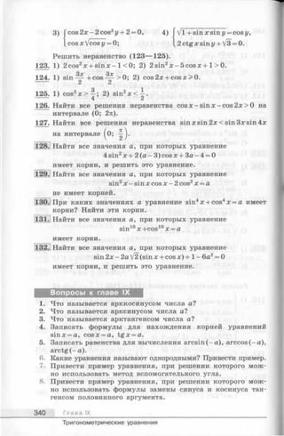 3) cos2x-2cos2j/+ 2 = 0, 4) ГVl + sinxsini/ = cosj/,
cos x fcosy = 0; L2ctgxsiny + V3 = 0.
на интервале
Решить неравенство (123— 125).
123. 1) 2 cos2х + sin х - 1<0; 2) 2 sin2x - 5cosx + 1> 0.
о у. q у
124. 1) sin — + cos — >0; 2) cos2x + cosx>0.
125. 1) cos2x > ^ ; 2) sin2x<^-.
126. Найти все решения неравенства cosx —sinx —cos 2 х>0 на
интервале (0; 2я).
127. Найти все решения неравенства sin xsin 2x<sin 3xsin 4x
( * !)•
128. Найти все значения а, при которых уравнение
4 sin2х + 2 (а - 3) cos х + За - 4 = 0
имеет корни, и решить это уравнение.
129. Найти все значения а, при которых уравнение
sin2х —sin х cos х - 2 cos2х = а
не имеет корней.
130. При каких значениях а уравнение sin4х + cos4х = а имеет
корни? Найти эти корни.
131.1 Найти все значения а, при которых уравнение
sin10х +cos10х = а
имеет корни.
[132.j Найти все значения а, при которых уравнение
sin2x-2a/2(sinx + cosx)+ l - 6 a 2= 0
имеет корни, и решить это уравнение.
Вопросы к главе IX
1. Что называется арккосинусом числа а?
2. Что называется арксинусом числа а?
3. Что называется арктангенсом числа а?
4. Записать формулы для нахождения корней уравнений
sinx = a, cosx = a, tg x = a.
5. Записать равенства для вычисления arcsin (-a ), arccos (-а ),
arctg (-а ).
6. Какие уравнения называют однородными? Привести пример.
7. Привести пример уравнения, при решении которого мож­
но использовать метод вспомогательного угла.
8. Привести пример уравнения, при решении которого мож­
но использовать формулы замены синуса и косинуса тан­
генсом половинного аргумента.
3 4 0 Гл а ва IX
Тригонометрические уравнения
 