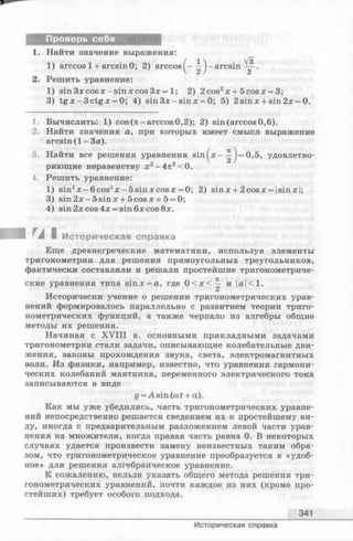 Проверь себя
Найти значение выражения:
1) arccos 1+ arcsin 0; 2) arccos ^- arcsin .
Решить уравнение:
1) sin Зх cos х - sinx cos Зх = 1; 2) 2cos2x+ 5 co sx = 3;
3) tg x - 3 c tg x = 0; 4) sin 3 x-sin x = 0; 5) 2sinx + sin2x = 0.
1. Вычислить: 1) cos (л -arccos 0,2); 2) sin (arccos 0,6).
2. Найти значения а, при которых имеет смысл выражение
arcsin ( 1 - За).
3. Найти все решения уравнения s in ^ x --^-) = 0,5, удовлетво­
ряющие неравенству х2-4 л 2<0.
4. Решить уравнение:
1) sin2x -6 c o s 2x -5 s in x c o s x = 0; 2) sinx + 2cosx = |sinx|;
3) sin 2 x -5 sin x + 5cosx + 5 = 0;
4) sin2xcos4x = sin6xcos8x.
^A I Историческая справка
Еще древнегреческие математики, используя элементы
тригонометрии для решения прямоугольных треугольников,
фактически составляли и решали простейшие тригонометриче­
ские уравнения типа sinx = a, где 0 < х < -^ и |а|<1.
Исторически учение о решении тригонометрических урав­
нений формировалось параллельно с развитием теории триго­
нометрических функций, а также черпало из алгебры общие
методы их решения.
Начиная с X V III в. основными прикладными задачами
тригонометрии стали задачи, описывающие колебательные дви­
жения, законы прохождения звука, света, электромагнитных
волн. Из физики, например, известно, что уравнения гармони­
ческих колебаний маятника, переменного электрического тока
записываются в виде
г/^Asin (at + a).
Как мы уже убедились, часть тригонометрических уравне­
ний непосредственно решается сведением их к простейшему ви­
ду, иногда с предварительным разложением левой части урав­
нения на множители, когда правая часть равна 0. В некоторых
случаях удается произвести замену неизвестных таким обра­
зом, что тригонометрическое уравнение преобразуется в «удоб­
ное» для решения алгебраическое уравнение.
К сожалению, нельзя указать общего метода решения три­
гонометрических уравнений, почти каждое из них (кроме про­
стейших) требует особого подхода.
341
Историческая справка
 