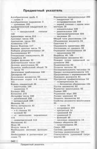 Предметный указатель
Алгебраическая дробь 6
— сумма 3
Алгебраическое выражение 3
— уравнение 102
Арифметический квадратный ко­
рень 28
----------- натуральной степени
140
Арккосинус числа 312
Арксинус числа 316
Арктангенс числа 321
Асимптота 170
Бином Ньютона 117
Взаимно простые числа 76
Выборка репрезентативная 58
Высказывания 67
Генеральная совокупность 58
Гипербола 49
График функции 22
Действительное число 129
Деление многочленов 93
Делитель наибольший общий 76
— числа 76
Десятичные приближения 130
Дисперсия 60
Дополнение множества 63
Извлечение корня п-й степени
141
Корень квадратный 28
— многочлена 100
— уравнения 9
Косинус 269
Котангенс 270
Логарифм числа 230
— десятичный 236
— натуральный 236
Медиана 58
Метод интервалов 45
Многочлен 4
— п-й степени 92
— нулевой 92
— от нескольких переменных
114
— симметрический 112
Множество 61
Мода 58
М одуль числа 9
Наибольш ее значение функции
168
Необходимые и достаточные ус­
ловия 71
342
Неравенства иррациональные 200
— квадратные 43
— логарифмические 249
— первой степени с одним неиз­
вестным 18
— показательные 220
— равносильные 189
— тригонометрические 334
— числовые 16
Общий член разложения 118
Объединение множеств 64
Одночлен 4
Окружность единичная 263
Отклонение от среднего 59
Отрицание высказывания 68
— предложения 69
Парабола 48, 168
Пересечение множеств 63
Поворот точки единичной ок­
ружности 263
Подмножество 62
Полигон частоты 59
Последовательность числовая 54
Предел последовательности 131
Предложения с переменными 68
Признаки делимости 81
Прогрессия арифметическая 54
— геометрическая 54
-------бесконечно убывающая 134
Пустое множество 62
Равенство многочленов 92
Радиан 260
Радианная мера 260
Размах вариации 58
Разность множества 62
Свойства делимости многочленов
95
-------чисел 76
— логарифмов 233
— прогрессий 54
— сравнений 83
— уравнений 9
— функций 48
— числовых неравенств 16
Символ общности 69
— существования 69
Синус 269
Система уравнений 12
Системы равносильные 191
Совокупность уравнений (нера­
венств) 64
Предметный указатель
 