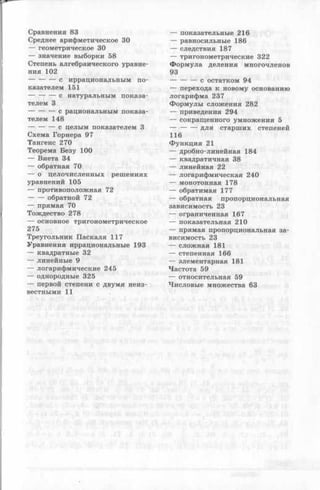 Сравнения 83
Среднее арифметическое 30
— геометрическое 30
— значение выборки 58
Степень алгебраического уравне­
ния 102
-----------с иррациональным по­
казателем 151
-----------с натуральным показа­
телем 3
-----------с рациональным показа­
телем 148
-----------с целым показателем 3
Схема Горнера 97
Тангенс 270
Теорема Безу 100
— Виета 34
— обратная 70
— о целочисленных решениях
уравнений 105
— противоположная 72
----- - обратной 72
— прямая 70
Тождество 278
— основное тригонометрическое
275
Треугольник Паскаля 117
Уравнения иррациональные 193
— квадратные 32
— линейные 9
— логарифмические 245
— однородные 325
— первой степени с двумя неиз­
вестными 11
— показательные 216
— равносильные 186
— следствия 187
— тригонометрические 322
Ф ормула деления многочленов
93
-----------с остатком 94
— перехода к новому основанию
логарифма 237
Ф ормулы сложения 282
— приведения 294
— сокращенного умножения 5
-----------для старших степеней
116
Функция 21
— дробно-линейная 184
— квадратичная 38
— линейная 22
— логарифмическая 240
— монотонная 178
— обратимая 177
— обратная пропорциональная
зависимость 23
— ограниченная 167
— показательная 210
— прямая пропорциональная за­
висимость 23
— сложная 181
— степенная 166
— элементарная 181
Частота 59
— относительная 59
Числовые множества 63
 