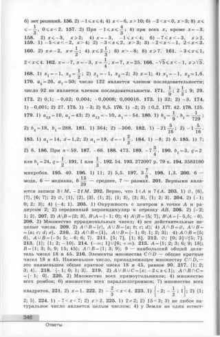 6) нет решений. 156. 2) - 1 < х < 4 ; 4) х < - 6 , х > 1 0 ; 6) - 2 < х < 0 , х > 3 ; 8) х<
1 4
, 0 < х < 2 . 157. 2) При - 1 < х < — ; 4) при всех х, кроме х = - 3 .
158. 2) х < - 3 , х>2-, 4) х = - 3 , - 1 < х < 4 ; 6) - 7 < х < - 3 , х> 2 .
159. 1) - 5 < х < - 2 , х > 4 ; 2) - 3 < х < 2 , х > 3 ; 3) - 2 < х < - 1 , 2 < х < 3 .
160. 2) х ф - 2, х * ^ - ; 4) х<2-^-; 6) х > - 8 ; 8) х > 7 . 161. - 3 < х < 1 ,
Z о
2 < х < 4. 162. х = - 7 , х = - 3 , х = ~ , х = 7, х = 25. 166. - V 5 < x < - 1 , x>VE.
4
168. 1) х 1= - 1 , х 2 = -|-; 2) X j—- 1 , х 2 = 2; 3) х = 1; 4) х 1 = - 1 , х 2 *1 ,6 .
170. а5 = 26, а ? = 50; число 122 является членом последовательности;
число 92 не является членом последовательности. 171. -i-; 2-^-; 9; 29.
172. 2) 0,1; -0 ,0 2 ; 0,004; -0,0008; 0,00016. 173. 1) 32; 2) - 3 . 174.
1) -0,001; 2) 27. 175. 1) - 3 ; 2) 0,5. 176. 1) -2 ; 2) ±0,2. 177. 42. 178. 125.
1
ь, =
1
9 ’ 1 729
5
2) - l A
16 ’ 16
183. 1) etj = 14, d —1,2; 2) ^ = 19, d = - 1 — . 184. 1) - 8; 2) 6 . 185. 1) 7;
3
2) 6 . 186. При n < 59. 187. - 66 . 188. 473. 189. - 7 — . 190. = 3, g = 2
или ^ = 24, A . 191. 1 или - . 192. 54. 193. 272097 p. 79 к. 194. 3583180
2 3
микробов. 195. 40. 196. 1) 11; 2) 5,5. 197. 3 - . 198. 1,3. 200. 6 —
13 ®
мода, 6 — медиана, 6 -^- — среднее, 7 — размах. 201. Верными явля­
ются записи З е М , - 2 $М. 202. Верно, что 1 6Л и 7 t A . 203. 1) 0, {6},
{7}, {6 ; 7}; 2) 0, {1}, {2}, {3}, {1; 2}, {1; 3}, {2; 3}, {1; 2; 3}. 204. 2) {- 1 ;
0; 2; 3}; 4) { - 4 ; 1}. 205. 1) Окружность с центром в точке А и ра­
диусом 2; 2) серединный перпендикуляр к отрезку АВ. 206. 2) {- 2 ;
1; 2}. 207. 2) АВ = {2; 3}, ВА = { - 1; 0}; 4) АВ = {5; 7}, ВА = {-5 ,5 ; - 6}.
208. 2) Множество иррациональных чисел; 4) все действительные не­
целые числа. 209. 2) А(ЛВ = {с), A U B = {a; &; с; d}; 4) А П В = 0 , A U B =
= {а; с; d; е}. 210. 2) А Л В = {1 }, A U B = {- 1 ; 0; 1; 2; 3}; 4) А П В = {5;
6}, АН В = { -5 ; 5; - 6 ; 6 ; 7}. 211. [5; 7], [1; 8]. 212. 0; [0; 3] U[5; 7].
213. {1}; {1; 2; -1 0 }. 214. (-о о ; 1] U[ 6 ; +оо). 215. А = {1; 2; 3; 6 ; 9; 18};
В = {1; 3; 5; 9; 15; 45}; А П В = {1; 3; 9}; 9 — наибольший общий дели­
тель чисел 18 и 45. 216. Элементы множества С П D — общие кратные
чисел 18 и 45. Наименьшее число, принадлежащее множеству C O D ,—
это наименьшее общее кратное чисел 18 и 45, равное 90. 217. {1; 2;
3; 4}. 218. {- 1 ; 0; 1; 3}. 219. 2) A U S U C = { x : - 2 < х < 1 } ; А П £ П С =
= {- 1 ; 0}. 220. 2) Множество всех прямоугольников; 4) множество
всех ромбов; 6) множество всех параллелограммов; 7) множество всех
; 2) {1;квадратов. 221. 2) х=. 222. 2) - - < х < 4 . 223. 1) ( - 2 ; - - ; 1
3 [ ^ 2
2; 5}. 224. 1) - 7 <х<7 ; 2) х>2. 225. 1) 2 * 2 ; 2) 1 5 < 3 ; 3) не любое на­
туральное число является целым числом; 4) у Земли не один естест-
346
Ответы
 