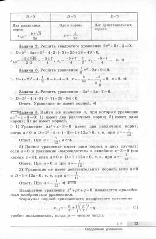 D > 0 £>= 0 £><0
Два различных
корня
- ь + У о
X l’2 2а
Один корень
Ъ
х = -----
2а
Нет действительных
корней
Задача 2. Решить квадратное уравнение 2:хг + 5х-3 = 0.
> D = b2-4 a c = 52-4 -2 (-3 ) = 25 + 24 = 49>0,
- 5 + V49 - 5 ± 7 - 5 + 7 _ 1_ - 5 - 7 _ g.
Х1.2 2-2 4 ’ 1 4 2 ’ 2 4
Задача 3. Решить уравнение —х2- 2х + 9= 0.
[> Z) = (—2)2—4 - i - 9 = 4—4 = 0, х = - - £ - = - ^ - = 9, х = 9. М
У Q -I-
9
Задача 4. Решить уравнение - Зх2+ Ъ х - 7= 0.
> Z) = 52—4 •(—3) •(- 7) = 25 - 84 < 0.
Ответ. Уравнение не имеет корней.
I Задача 5. Найти все значения а, при которых уравнение
ах2+ х - 3 = 0: 1) имеет два различных корня; 2) имеет один
корень; 3) не имеет корней.
> 1) Уравнение ах2+ х - 3 = 0 имеет два различных корня,
когда а ^ 0 и D = I 2-4 •а •(-3 ) = 1+ 12а>0, т. е. при
Ответ. При а > — а^0.
2) Данное уравнение имеет один корень в двух случаях:
если а = 0 и уравнение«вырождается» в линейное х —3 = 0 (его
корень х = 3);если а ^ 0 и Z>=l + 12a = 0, т. е. при а = - ~ .
1
Ответ. При а = 0 и при а = —— .
3) Уравнение не имеет действительных корней, если а ^ 0
и D = l + 12a<0, т. е. при а < _ ^ -
Ответ. При a < ~Y2 ' *' *
Квадратное уравнение х 2+px + q = 0 называется приведен­
ным квадратным уравнением.
Формулой корней приведенного квадратного уравнения
±V(f)~q (1)удобно пользоваться, когда р — четное число.
§ 6 33
Квадратные уравнения
 