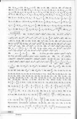 24. 1) х 2 з = ± 5 ; 2) * 2 3 = ±V2. 25. л + 9. 26. - 2 х + 4. 27. х 2+ Зх + 8.
28. Ь= - 1, с ---- 6. 30. 1) х2---- 3, х3= - 1 , * 4 = 1; 2) х2 = - 5 ; 3) * 2>3= -V 3 ,
^4 5 =У З ; 4) х 2 = - 2 , х 3 = 2, х 4 = - 1 , jc5 = 1. 31. 1) ж1 = - 1 , Х2 = 2, * 3 = 3;
2) л:=1. 32. 1) х 1 = - 1 , х 2 = - 2 , х 3 = 2, л:4 = 4; 2) х 1= - 1 , х2 3 = 1, л:4 = 2.
33. 1) л:= - 3 ; 2) х 1 = 2, х 2= - 3 , х 3 4= ± — . 34. 1) JCj = l, х2= —, х3= - —;
2) * = 2 . 35. а = -1 2 , 6 = 0, * 3= 0. 37. 1) х =  ; 2) ж - 1 , л:2 3= ± ^ ; 3) л: = 1 ,
^ * 2 2
Л'2= —"g * ^ Л'1,2==~^’ *3, 4= ~ ~2 ’ ^ Да>Л'2= — х3= ^4= ^’ да*
* 2= _2 , 42. 1) = - — , х2= 0, х3= — , х4 = 2; 2) х 1 2 = ---- -----• 43. 2 =
_ 5 ± V 5+4V 5 ^ 1 ) 81л:4 + 54л:3 + 36л:2+ 24л: + 16; 2) а3х 3 + а2Ьх2+
+ аЬ2х + Ъ3; 3) х25- х 20+ х 15- х 10+ х 5- 1; 4) ^ а4 - За264 + 4Ь8. 45. л =
= 2А+ 1, fe6 Z . 46. п = 2Л, k£Z. 48. 7л:2 + 6л: - 1 = 0. 49. сх2+ Ьх + а = 0.
50. 1) +р p2~4q; 2) 3pq-p3, ±(p2-q)'p2--4q. 51. 32. 52. 65. 53. (л2 + у2+ xi/) X
Х(х2+ у2- х у ) . 54. л 3+ 2л:2 —л: —2 = 0. 55. х 4- 2л:3- 16л:2 + 2х + 15 = 0.
56. х х 2 — V 2+1, х = - у/2. 57. 1) ( у - л ) ( у - г ) ( г - л ) ; 2) (л:2- л у + у 2)х
х (х 2 + xi/ + у 2) (х 2 - 1/ + 1 ); 3) (х4+ х 2у2+ г/4) (ж4 —х 2у2+ у 4).
58' а = _ ¥ ’ & = ¥ ‘ 6° ' 1) -Р(л:, г/) = (Зд:-г/)(5л:-г/)(л:2 + 21/2);
2) ^(л:, у) = (3х + у)(2х + у ) ( х - у ) ( х - 2 у ) ( 2 х - у ) . 62. 1 ) а6 - 12а5Ь+
+ 60а4Ь2—160а3Ь3+ 240а264- 192а65+ 64b6; 2 )2 9 V 2 + 41; 3 )1 + 1 0 * +
+ 40л2+80л:3+ 8 0 л4+ 32л:5; 4) л:8+ 4х6+ 7л:4+ 7х2+ — + _ 7 _ + _ 1 . .. + 1 +
8 4л:2 16л:4 16л:6
+ — Ц т - 63. 1) С4 х 7; 2) С4 х 5; 3) 4032л2. 64. Т , п= С ° . 65. 1) 32;
256л 10 13 ю 18
2) 26. 67. 243. 68. С®,*-1 . 69. С2х4а 4. 70. 4 9 5 -^ . 71. 1 ) (5; 7), (7; 5);
х
2) (6 ; 2); 3) (3; 1), (1; 3); 4) (7,5; 8,5), (-7 ,5 ; -8 ,5 ). 72. 1) (3; 5), (- 3 ; -4 );
2) (1; 3), (19; - 3 ); 3) (3; 2), (2; 3); 4) (3; 0), (1; - 2 ). 73. 1) (8 ; - 5 ),
(- 5 ; 8); 2) (9; 2), (- 9 ; - 2 ). 74. 1) (5; 2), (- 2 ; - 5 ); 2) (4; 5), (5; 4).
75. 1) (2; 3), (3; 4), (- 1 ; 0); 2) (- 3 ; - 5 ), (0,5; - 1 ,5 ), (- 2 ; - 4 );
3) ( | ; -| )> (~ °’5; ~ 1,5)’ {1; 0); 4) (_5; ~ 3)’ (0>5; 2’5>’ <0; 2>’ <-2; °>-
76. 1, (2; 1), ( - | + f f + f ), ( - I - f , - f - f >
Q+ 17 
-I. 77. - 9 и -1 5 , 9 и 15. 78. 24 и 6 , 1,5 и 19,5. 79. 4 см
и 3 см. 80. 1) (4; 2), (- 4 ; - 2 ); 2) ( - Щ - ; - У з б ). 81. (2; 1),
V 7
(- 2 ; - 1 ); 2) ^ V 6 ; ( - V6 ; ~ ~ ~ J ■ 82. 1) (3; - 2 ). У к а з а н и е .
Выполнить почленное деление; 2) (0; 2), (0; - 2 ), (1; - 3 ), (- 1 ; 3).
83. 1) (0; 0), (1; 1), ( - ~ i У к а з а н и е . Вы-
348
Ответы
 