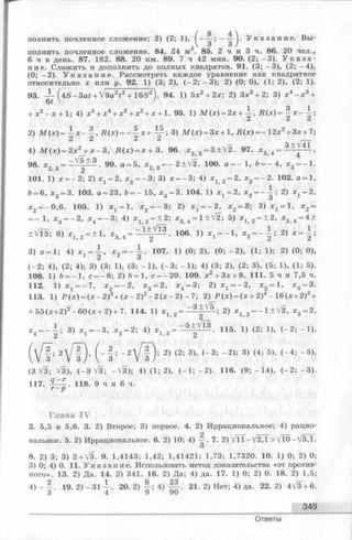 полнить почленное сложение; 2) (2; 1), У к а з а н и е . Вы­
полнить почленное сложение. 84. 24 м3. 85. 2 ч и 3 ч. 86. 20 чел.,
6 ч в день. 87. 182. 88. 20 км. 89. 7 ч 42 мин. 90. (2; - 3 ). У к а з а ­
н и е . Сложить и дополнить до полных квадратов. 91. (3; - 3 ), (2; - 4 ),
(0; - 2 ). У к а з а н и е . Рассмотреть каждое уравнение как квадратное
относительно х или у. 92. 1) (3; 2), (- 2 ; - 3 ); 2) (0; 0), (1; 2), (2; 1).
93. — f4 S - 3 a t + V9a2t2 + 16S2). 94. 1) 5х2+ 2х; 2) Зх3 + 2; 3) х4- х 3+
61 ' '
+ х2- х + 1; 4) х 5+ х4+ х3+ х 2+ х + 1. 95. 1) М (х ) = 2 х + -| , R ( x ) =
2) М ( х ) = - х - ~ , Щ х ) = - ^ х - I- И ; 3) М ( х ) = Зх+1, Щ х) = - 1 2 х 2+Зх +7
2 2 2 2 —
4) М ( х ) = 2 х 2 + х - 3 , R ( x ) = x + 3. 96. x 2 3= 3 ± V 2 . 97. х 3 4=
98. х2 3= — 1 ± £ . 99. a = 5, * 2 3 — 2 ±V 2 . 100.а = - 1,6 = - 4 , * 3 = - 1
101. 1) х — 2; 2) ^ = 2, * 2 = - 3 ; 3) х = - 3 ; 4) JCj 2= 2, х3--------2. 102. а = 1
6 = 6 , ж3 = 3. 103. а = 23, 6 = - 15, * 3 = 3. 104. 1) х х=2, х2= - - ; 2) х х= 2
х2= -0 ,6 . 105. 1) х 1- 1 , х 2= - 3 ; 2) ^ = - 2 , * 2 = 3; 3 ) ^ = 1, х 2=
— 1, * 3 = - 2 , х 4 = - 3 ; 4) 2 = ± 2 ; х3 4 = 1 ±V 2 ; 5) 2 = ± 2 , * 3 4 = 4 ±
± V l5 ; 6) * 1>2 - ± 1 , » з , 4 - 106- 1} х 2 = - | : 2)
3) ж =1; 4) * = i , x 2 = - i . 107. 1) (0; 2), (0; - 2 ), (1; 1); 2) (0; 0),
2 о
(- 2 ; 4), (2; 4); 3) (3; 1), (3; - 1 ), (- 3 ; - 1 ); 4) (3; 2), (2; 3), (5; 1), (1; 5).
108. 1) Ъ-— 1, с = - 6 ; 2) 6 = 1 , с = -2 0 . 109. х2+ Зх + 8. 111. 5 ч и 7,5 ч.
112. 1) х 1= - 7 , * 2 = - 2 , * з = 2, * 4 = 3; 2) ^ = - 2 , * 2 = 1, * 3 = 3.
113. 1) Р ( х ) = ( х - 2 ) 3+ ( х - 2 ) 2- 2 ( х - 2 ) - 7 ; 2) Р ( х ) = (х + 2)4- 1 6 ( х +2)3+
+ 55(л:+2)2- 60 (лс+ 2) + 7. 114. 1) х ^ 2= 2) jCj 2= - l ± V 2 , * 3 = 2,
д г . = - 1 ; 3) х 1 = - 3 , х 2 = 2; 4) ^ 2= ~ 5±/ ^ . 115. 1) (2; 1), (- 2 ; - 1 ),
2 ’ ^
А ; 2  / Ю , I - ■ ! ; - 2 2 ) (2; 3), (- 3 ; - 2 ); 3) (4; 5), (- 4 ; - 5 ),
з V з /  з V з
(3 Л/З; V3), (- 3 V 3 ; -V 3 ); 4) (1; 2), (—1; —2). 116. (9 ;- 1 4 ), ( - 2 ; - 3 ) .
117. 118. 9 ч и 6 ч.
г - р
Глава IV
2. 5,5 и 5,6. 3. 2) Второе; 3) первое. 4. 2) Иррациональное; 4) рацио­
нальное. 5. 2) Иррациональное. 6. 2) 10 ; 4) 7. 2) V T T-V 2 ,1 >V 10-V 3,1.
О
8. 2) 3; 3) 2 + V3. 9. 1,4143; 1,42; 1,41421; 1,73; 1,7320. 10. 1) 0; 2) 0;
3) 0; 4) 0. 11. У к а з а н и е . Использовать метод доказательства «от против­
ного». 13. 2) Да. 14. 2) 341. 16. 2) Да; 4) да. 17. 1) 0; 2) 0. 18. 2) 1,5;
4 ) - - . 19. 2 )- 3 1 i 20. 2 ) f ; 4 ) ^ | . 21. 2) Нет; 4) да. 2 2 .2 ) 4V3 + 6 .
3 4 9 90
349
Ответы
 