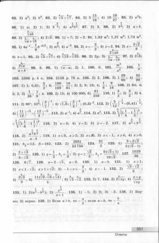 82. 2) а 2; 3) b3. 83. 2) ^5 <t/T. 84. 2)5 Ц ; 4) 10 Щ . 85. 2) a2b.
_5 1 1 I
86. 1) а; 2) 1; 3) b 3; 4) а П * . 87. 2) 3. 88. 2) Ь2; 3) а + Ь
з(—
°Ь О О О
89. 2) з--- Г - ; 4) 2Vb. 90. 1) = 7 ; 2) « 2 . 91. 1,83 м2; 1,31 м^; 1,74
Va + V& 9
92. 1) 4a” 1 - — b“ 2V2; 2) m2; 4) а“ 2. 93. 2) * = - f s 4) х = 2 . 94. 2) х = ^ - ^ -
9 * 3/— °
4_ я_ 4__ 5__ 2Vab
4) ж= 1. 95. 2) V5< V7; 4) Vl3>/23. 96. 2) 2у; 3) 3 3 97. 2) 2Vb
ya —yb
3/— 2 1
4) 98. 8 . 99. 1) 2) 1. 100. 0. 101. . 102. -
a + 6 n2 71
29 35
103. 5306 p. 4 к. 104. 2158 p. 70 к. 105. 2) 2. 106. 2) 1 — ; 4) —
107. 1) 1; 0,01; j ; 8 ; Ц - ; 3) 2; 9; 10; 4; 1 ; 108. 2) 64; 4
5; 2; 3) | ; 4. 109. 2) 15; 4) 100 000; 6) 110. 1) 2) | ; 3) 4
111. 2) 98°; 32^; ( | ) _1; 4) V l ^ ; ( | ) ^ ; (0,3)-3. 112. 2) ( A ) - 4 < (0 ,41)~4;
4)(йГМ^) 113-2)a_1;4) 114-2)“2-115-2)vH-1!)3>5 I--------------- 1 1
> W ( i | _ 1 I ) 3 116. 2) x = 3; 4) * = 2; 5)x = - 2 . 117. 2) a 5 + b 5
1^ 1
118. 2) a2fc2 . 119. 1) x < 0 , x > 2 ; 2) х е й ; 3) * < - 1 , x > 4 ; 4) x > 0
121. * , - 1 2 , S —162. 128. 2, g f L . 124. S , 125. 1)
128. 6V7. 129. a = 2 -V 5 , a < 0 . 130. 1) a < b . 1
2 V5*—V2"
2) x < l - V 2 ; x > l + f2; 3) - l < x < - - ; 4) x > - l . 132. 2) g v -
4r~ ' 3rr 3rzr 3rl ) 3 3,— 3,—
' . o л/О Wo -100 04 7 t О A 04 Oa/v,«. /1
Jxy
4) 2 V i . g) 11 (V9 V 6+..V4 ) . g) ^ з _ ^ 2 . 1 3 3 . 2) 7. 134. 2) 2 V ^ ; 4) .
1 1
135. 1) 2 (a 2 - f t 2); 2) - A _ . 136. 1) - 1 ; 2) 0; 3) - 3 . 138. 1) Bep-
x+ 1
a , b
ho; 2) верно. 139. 1) Если a>b, то - —; если a<b, то ——.
Ответы
351
 