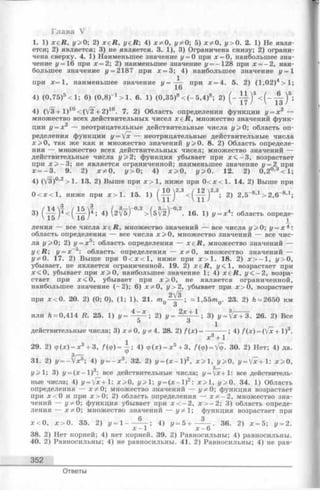 Глава V
1. 1) xe R, у>0; 2) x e R , yeR; 4) х ф О, уф О; 5) х ф О, у> 0. 2. 1) Не явля­
ется; 2) является; 3) не является. 3. 1), 3) Ограничена снизу; 2) ограни­
чена сверху. 4. 1) Наименьшее значение у = 0 при х = 0, наибольшее зна­
чение j/= 16 при х = 2; 2) наименьшее значение у = - 128 при х = —2, наи­
больш ее значение у = 2187 при х = 3; 4) наибольшее значение у = 1
при х=1, наименьшее значение у = при х = 4. 5. 2) (1,02)4 > 1 ;
16
4) (0,75)5 < 1; 6) (0,8)-1 > 1. 6 . 1) (0,35)8 < ( - 5,4)8; 2) ( - < ( - А )*;
4) (V3 + l ) 10<(/2 + 2 )10. 7. 2) Область определения функции у —х 2 —
множество всех действительных чисел x e R , множество значений функ-
2 «ции у = х — неотрицательные действительные числа у>0; область оп­
ределения функции у = [х — неотрицательные действительные числа
х > О, так же как и множество значений j/>0. 8. 2) Область определе­
ния — множество всех действительных чисел; множество значений —
действительные числа у >2 ; функция убывает при х < - 3 , возрастает
при х > - 3 ; не является ограниченной; наименьшее значение у = 2 при
х = - 3 . 9. 2) х * 0 , у> О; 4) х > 0 , у> О. 12. 2) 0,2°’3 < 1 ;
4) (V3)°>2> 1 . 13. 2) Выше при х > 1 , ниже при 0 < х < 1 . 14. 2) Выше при
0 < х < 1, ниже при х > 1. 15. 1) (" J y )2’3 < ( " f f ‘ )2 3; 2) 2,5~8,1 > 2,6-8,1;
3) 4) ( 2 ^ ) ~ ° ’2> ( 5 ^2)~0’2- 16- ! ) У= х*: область опреде­
ления — все числа x e R , множество значений — все числа у>0; у = х * :
область определения — все числа х > 0 , множество значений — все чис­
ла у>0; 2) у = х 5: область определения — x e R , множество значений —
y e R ; у = х~5: область определения — х ф О, множество значений —
уфО. 17. 2) Выше при 0 < х < 1 , ниже при х > 1 . 18. 2) х > - 1 , у>0,
убывает, не является ограниченной. 19. 2) x e R , у<1, возрастает при
х < 0 , убывает при х > 0 , наибольшее значение 1; 4) x e R , у < —2, возра­
стает при х < 0, убывает при х > 0 , не является ограниченной,
наибольшее значение ( - 2); 6) х * 0, у > 2, убывает при х > 0, возрастает
при х < 0 . 20. 2) (0; 0), (1; 1). 21. т ~ 1 ,5 5 т 23. 2) h ~ 2 650 км
О
или Л=:0,414 R. 25. 1) у = ^ - ^ ; 2) у = 2* + 1 ; 3) y = fc+3. 26. 2) Все
5 1
действительные числа; 3) х * 0 , уф4. 28. 2) / (х )= -------- ; 4) /(x) = (Vx + 1)3.
х 3 + 1
29. 2) ф (х) = х 3 + 3, / (ф )= ^ ; 4) ф (х) = х 5 + 3, f ( ф) = У<р. 30. 2) Нет; 4) да.
о
31. 2) j/= -Vx®; 4) г/= - х 3. 32. 2) г/= ( х - 1 ) 2, х > 1 , г/>0, у = [х + : х > 0 ,
о 3,—
г/>1 ; 3) г/= ( х - 1 ) ; все действительные числа; г/= У х + 1 : все действитель­
ные числа; 4) z/= Vx + l: х > 0 , у>1; у = ( х -  ) 2 х > 1 , у>0. 34. 1) Область
определения — х * 0; множество значений — уф 0; функция возрастает
при х < 0 и при х > 0; 2) область определения — х * - 2, множество зна­
чений — уф 0; функция убывает при х < - 2 , х > - 2; 3) область опреде­
ления — х * 0; множество значений — уф 1 ; функция возрастает при
х < 0 , х > 0 . 35. 2) г/= 1 -----4) г/= 5 н------------ . 36. 2) х = 5; г/= 2.
х - 1 х - 6
38. 2) Нет корней; 4) нет корней. 39. 2) Равносильны; 4) равносильны.
40. 2) Равносильны; 4) не равносильны. 41. 2) Равносильны; 4) не рав-
352
Ответы
 