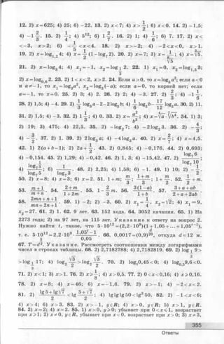 12. 2) * = 625; 4) 25; 6) -2 2 . 13. 2) х < 7 ; 4) * > 6) * < 0 . 14. 2) -1 ,5 ;
4) - l | . 15. 2) 1 ; 4) 512; 6) l | . 16. 2) 1; 4) | ; 6) 7. 17. 2) * <
< - 3 , * > 2 ; 6) - ~ г < х < 4. 18. 2) * > - 2 ; 4) - 2 < * < 0 , * > 1 .
19. 2) * = lo g1 2 4; 4) * =  (1 - lo g 2). 20. 2) * = 7 ; 3) x = J - ; 4) * = ^5.
^ ^5
21. 2) x = log3 4; 4) * 1 = - 1 , * 2 = lo g ^ 2 . 22. 1) * х = 0 , * 2 = lo g 1 5 3;
3
2 ) * - lo g 2. 23. 2) 1 < х < 2 , х > 2 . 24. Если а > 0, то * = log3 a2; если а< 0
и а * - 1 , то jCj^loggd2, * 2 = log3 (- a ); если а = 0, то корней нет; если
а = —1, то * = 0. 25. 2) 3; 4) 2. 26. 2) 2; 4) - 3 . 27. 2) — ; 4) - 1 А
1 1 173^
28. 2) 1,5; 4) -4 . 29. 2) log3a -2 -2 1 o g 3b; 4) -i-log3b - ~ log3a. 30. 2) 11
31. 2) 1,5; 4) -3 . 32. 2) 1 А ; 4) 0. 33. 2) * = - ^ ; 4) x = [a-[bi . 34. 1) 3
3 6 3
2) 19; 3) 475; 4) 22,5. 35. 2) - lo g 2 7; 4) -2 1 o g 2 3. 36. 2) - -
3
4) - - | . 37. 2) 1. 39. 2) 21og3 a; 4) -4 1 o g3a. 40. 2) * = y ; 4) * = 4,5
42. 1) 2 (a + 6 - 1 ); 2) 2 a + -| . 43. 2) 0,845; 4) -0 ,1 7 6 . 44. 2) 0,693
log7 6
4) -0,1 5 4 . 45. 2) 1,29; 4) -0 ,4 2 . 46. 2) 1, 3; 4) -1 5 ,4 2 . 47. 2)
I log7 10
4) 6) - J _ . 48. 2) 2,25; 4) 1,58; 6) - 1 . 49. 1) 10; 2) - A
log7 5 log7 3 2
50. 2) * = 8; 4) * = 3; 6) * = 2. 51. 1 +m; ! + y - 52- Y + m
53. . 54. 2 -• m . 55. 1- — m. 56. 3 (1 ~ a) . 57. 3 +a + ab
m + n 1 + 2m 3 1 +b ' ' 2+ a+ 2ab
58' E i i S p 59' 1} - 2: 2) - 3' eo- 21 ^ - V2i 4) * . - 9-
* 2 = 27. 61. 2) 1. 62. 9 лет. 63. 152 хода. 64. 3052 качания. 65. 1) На
2273 года; 2) на 97 лет, на 115 лет. У к а з а н и е к ответу на вопрос 2.
Нужно найти t, такое, что 5 ■1012 = (2 ,2 •109)(1 + 1,05 + ... + l,0 5 t_1),
т. е. 5-1012 = 2,2 -109 ■ 1,0 5 . 6 6. 0,0017 = (0,9)20, откуда d = 1 2 м.
з 0,05
67. T = d2. У к а з а н и е . Рассмотреть соотношения между логарифмами
чисел в строках таблицы. 68. 2) 2,7182788; 4) 2,7182819. 69. 2) log i 9 >
> l o g 17; 4) log2 ^ > l o g 2 ^ . 70. 2) log30 ,4 5 < 0 ; 4) log059,6<0.
3 6 6
71. 2) * < 1 ; 3) x > l . 76. 2) x >  ; 4) *> 0 ,5 . 77. 2) 0 < *< 0 ,1 6 ; 4) *> 0 ,1 6 .
8
78. 2) * = 8 ; 4) * = 46; 6) * = -1 ,6 . 79. 2) * > - 1 ; 4) - 2 < * < 2 .
8 i 2) l g 5 -t^lgV7 < lg l i - V l ; 4) l g l g l g 5 0 < lg 3 50. 82. 2) - 1 < * < 6 ;
4) * > 4 ; 6) * > 3 . 83. 2) * > - 1 , j/ ей ; 4) * > 0 , y e R ; 5) * > 1 , у е й .
84. 2) * = 2; 4) * « 2 . 85. 1) * > 0, г/>0; убывает при 0 < * < 1 , возрастает
при * > 1 ; 2) * * 0, y eR , убывает при * < 0 , возрастает при * > 0; 3) * * 3 ,
355
Ответы
 