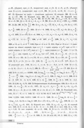 yeR , убывает при х < 3 , возрастает при х > 3; 4) х > о, у > 0, убывает
при 0 < х < 2 , возрастает при х > 2 . 86. 1 ) х&2, х^З; 2) - 1 < х < -^ -.
87. 2) Каждое из двух — следствие другого; 3) второе. 88. 2) х = 3;
4) х = У2. 89. 2) Корней нет. 90. 2) х = 5. 91. 2) Корней нет.
92. 2) х = 1; 4) х ^ З , х 2 = 5. 93. 2) (1; 9). 94. 2) х 12 = + 8; 4) * = 1 6 ;
6) х = 3. 95. 2) * = 3; 4) х 1 = 4, х 2 = - 8 . 96. 2) х = 9; 4) х = 100, х 2= 1000.
97. 2) Да. 98. 2) (в; 99. 2) х 1 = 4, x 2 = V2; 3) х 1 = 3, х 2 = 9; 4) х 1 = 27,
х 2 = ^ . 10 0. 2) * = - | - Ю 1 . 2) х = —4. 10 2 . 1 ) x 1 = V2 , х 2 = 3; 2)
х 2 = 2. 103. 1) х = 53; 2) х = 4. 104. ^ = -1 1 , х2= - 1 , * 3 = 5. 105. 1) х 1=4,
x 2 = V 2 ; 2 ) х = 1 + Щ - - 106. х = 0. 107. х =  . 108. 2 ) х г = 7, х 2 = 14.
Z Э
109. а > 0 , а?^1, а&Ь 3. 110. При а = 4 и а < 0. 111. При а = 0 и а = -1 урав­
нение не имеет корней; при а < —1 — один корень х = а 2; при а > 0 —
один корень х = (а + 1 )2; при а = - — — один корень х=-^-; при - 1 < а < 0,
1 ^ ^
а ^ - — ,— два корня х, = а 2 и х = (а + 1)2. 112. 2) х < — ; 4) - 2 < х < 2 .
2 5
113.2) х < - 3 0 ; 4) 1 < х < 10; 6) х < - 0 ,0 5 . 114. 2) х > 2 5 ; 4) ^ - < х < 3 .
9 3
115.2) 2 < х < 3, 11 < х < 12. 116. 2) - - = - < х < 1 ; 4) х>[2. 117. 2) х > 7 ;
О
4) решений нет. 118. 2) х < - 1 , х > 4 ; 4) х < - 0 ,5 , х > 3 . 119. 2) х < 2 ,
х > 3 ; 4) - 2 < х < - 1, 6 < х< 7 . 120. 2)-/2<х<---- %=, ~^=<х</2. 121. 2) х>2.
2V2 2V2
122.2) 0 < х < 0,1 , х > 10000. 123. 2) log„ — < x < lo g „ —, x > lo g ,2 ; 4) х < — — - ;
— 62 d3 6 2
— < х < . 124. -lo g „ 2 < х < 0 , log„ V 2 < x < 1. 125. 2 -lo g . 5 < х < 1. 126. 2) 4;
5 2 3 3 4
4) - 3 . 127. 2) - 4 ; 4) 6 . 128. 2) 1; 4) 129. 2) 4) 4. 130. 2) -2 ,2 .
131. 2) 2,26; 4) -1,73. 133. 2) Возрастающая; 4) убывающая. 135. 2) х < 0 , х> 2 .
136. 1) х = — ; 2) х = 2. 137. 2) х = 1 , x 2 = - | s 4) х х= 4, х 2 = 8 .
8 2
138. 2) х = - 4 ; 4) х = 2. 139. 2) х < 4 ; 4) х < - 1 . 140. 2) Решений нет.
2log 5+ log 19
141. 2) х < - 8, х > 1 . 142. 2 )- 4 ,5 ; 4) 36; 6) 2. 143. 2) 2 2 9 > V 8 .
144. 1,223. 145. 0,611. 146. 0 < х < 1 . 148. 2) х = — log„3 ; 4) х = ^ - Х
3 г 4
X(log i 1,5-5); 6) x = log5 3. 149. 2) х = 27; 4) х 1 = 27, х2= ——. 150. 2) х = -4 ;
3 27
4) х 1 = 14, х 2 = 6 . 151. 2) Корней нет. 152. 2) х х= 2, х 2 = 5; 4) корней
нет. 153. 2) 5 < х < 6; 4) х > 4 ; 6) - 4 < х < - 3 . 154. 2) х = 4,5. 155. 2) Xj = 23,
х2= -1 ,8 ; 3) нет корней; 4) х = 2. 156. 2) 0 < х < 1 , х = [3; 3) х > 2 ;
4) - 2 < х < - 1 , х > 4 . 157. 2) 0 < х < — , 1 < х < 2 , 3 < х < 6 .
158. - - | < х < - 1 , - ~ < х < 0 . 160. 2, 10, 50 или 50, 10, 2. 162. 2) x t = 10,
356
Ответы
 