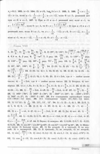 х 2= 0,1. 163. х = 3. 164. 2) х < 0 , log 5 < х < 1 . 165. 5. 166. - < х < - ± = ,
г- 1 1 г-аVa
у а < х < а , если а > 1 ; —= < х < — , a < x < V a , если 0 < а < 1 ; решений нет
Va а
при а < 0 и а = 1. 167. 1) При а < 0 и а = 1 решений нет; если а > 1, то
1 + V l + 4а2 _, _ 1 + 
х > ------- -------- , если 0 < а < 1 , то 0 < х < ------ '---------- ; 2) при а< 0 и а = 1
2 2
решений нет; если 0 < а < 1 , то х < — = , -  [ а < х < О, 0 <х<[а, х > ^ = ;
Va Va
если а > 1 , то х < - Va, — А < * < 0, 0 < х < ~^=, х > [а.
Уа Va
Глава VIII
1. 2) f j 3| f ; 5) f § ; в, f . 2. 2) 20-; 3) 135- 5) ( М ) “. в)
4. 0,4 м. 5. 2 рад. 6. ^ см2. 7. 2 рад. 10. . 11. 1) 1 2 0 ° = - ^ рад
о 15 о
2) 1 5 0 ° = ^ рад. 12. 30° = | РВД; 75° = 1 1 РаД‘ 13’ 1} f d’ f d ’ ! T d
2) 20°, 60°, 100“; 3) J , | , 14. 2) (0; 1); 3) (0; -1 ); 5) (| ;
6) O f"5 I 2) ‘18‘ 2) (0; 1); 4) (_1; ° ); 6) (0; 1}‘ 19’ 2) (0; 1); 4) (0; _1 )-
20. 2) (■*■’ 0)> ( - 1 ; 0). 2 1 . 2) n + 2nk, где k — любое целое
71
число; 4) ——-+ 2nk, где ft — любое целое число. 22. 2) Вторая; 4) чет­
вертая. 23. 1) х=1,8тг, &= 4; 2) х = k = 3', 4) x=-|-7i, А= 2. 25. 2) (0; 1)
4) (0; - 1 ). 26. 1) - Щ - + 2 и Ь , k€Z; 2) - ~ + 2nk, keZ . 27. 1) — ; 2) - —
4 6 6 6
28. 1) 360° + 90°; 2) 360°-3 + 20°; 3) -3 6 0 °-2 + 20°; 4) -3 6 0 ° + 270°:
5) 360°-4 + 0°; 6) -3 6 0 °-5 + 40°. 29. k-e совпадение произойдет через
(1 5 + 30 (ft- 1 ) ) мин. 30. k-e совпадение через(6 + 8 (й - 1 )) мин
31. 1) 11°15'; 2) j j . . 32. 15°, 15', 15". 34. 1) -1 ; 2) -1 ; 4) 1. 35. 2) 0, 1
4) 1, 0; 6) 0, -1 . 36. 2) 2; 4) -1 . 37. 2) 0; 4) - 1 . 38. 2) - 7 ; 4) - ~
4
39. 2) х = ~ +nk, k€Z; 4) х = +2nk, k£Z. 40. 2) Да; 4) нет. 41. 1) - —
Z 2 4
2) 1 Y 2 . 42. 1) -0,25; 2) 2,75. 43. 2) x = n+ 2nk, k£Z; 4) x = n+ 2nk, k e Z
л 2ттk
6) x = - —n-t— — , keZ. 44. 2) Верно; 4) неверно. 45. 1) 0,09; 2) 0,7; 3) -0,22
4) 0,34. 46. 1) sin 20° > sin 20° t g 40°; 2) cos 42° < cos 42° tg 48°. 48. 1) Мень­
ше нуля; 2) больше нуля. 49. 1) Во второй; 2) в третьей; 3) во вто­
рой; 4) в четвертой. 50.2) В третьей; 3)во второй; 4) во второй.
51. 1) s in (—~ ) < 0 ; 2) s in (- 0, l 7t ) < 0; 3) s in 5 ,l< 0 ; 4) s in (-4 7 0 °)< 0 .
52. 1) cos A 7t < 0; 2) c o s 4 ,6 < 0 ; 3) c o s (- 5 ,3 )> 0 ; 4) cos (-1 5 0 °) < 0.
6
357
Ответы
 