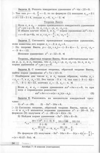 Задача 6. Решить квадратное уравнение х 2-4 х -1 2 = 0.
О Так как р = —4, ^ = ~ 2 , то по формуле (1) находим х 12= 2 +
+ V4 + 12 = 2 + 4, откуда х г = 6, х 2= - 2 .
Теорема Виета
Если Xj и х2 — корни приведенного квадратного уравнения
х 2+ p x + q = 0, то х г + х 2= - р , x 1-x2= q.
В общем случае: если х 1 и х2 — корни уравнения ах2+ Ьх +
Ь с
+ с = 0 (a ;*0), то х ,+ х „ = ----, х. •х 9= —.
1 ^ а 1 z а
Задача 7. Составить приведенное квадратное уравнение,
если известны его корни х ±= —3 и х2= 4.
О По теореме Виета jp= - ( x 1+ х 2) = - ( - 3 + 4) = -1 , q = x t -x 2=
= - 3 •4 = —12.
Искомое уравнение: х2- х - 1 2 = 0.
Теорема, обратная теореме Виета. Если действительные чис­
ла р, q, х х и х2 таковы, что х х+ х2= -р , x %-x 2= q, то х х и х2 —
корни уравнения х 2+px + q = 0.
Задача 8. С помощью теоремы, обратной теореме Виета,
найти корни уравнения х2+ 7х+12 = 0.
[> Подбираем два числа х г и х2 таким образом, чтобы х г +
+ х 2 = -7 , а х 1-х2=12. Это числа -3 и -4 , так как (- 3 + (-4 )) =
= -7 , - 3 ( - 4 ) = 12, поэтому х 1= -3 , х 2= -4 . -4
Если х 1 и х 2 — корни уравнения ах2+ Ьх + с = 0, то при
всех х справедливо равенство
ах2+ Ьх + с = а ( х - х 1) ( х - х 2). (2)
Задача 9. Разложить на множители квадратный трех­
член:
1) х2- х - 2 0 ; 2) -З х 2- 10х + 8.
t> 1) Согласно теореме, обратной теореме Виета, числа =
= -4 и х 2 = 5 являются корнями уравнения х2- х - 2 0 = 0. По
формуле (2) получаем х2- х - 2 0 = (х + 4 )(х -5 ).
2) Найдем корни уравнения -З х 2-1 0 х + 8 = 0:
„ _ 10± VlO2-4 ■(-3 ) •8 10±Vl96 10+14
!’2 2•(—3) ~~ -6 “ -6 ’
10+14 10-14_= 2
1 -6 2 -6 3
По формуле (2) получаем - Зх2- 10х + 8 = - 3 (х + 4) ^х--|-j =
= (х + 4) (2 - Зх). М
34 Глава I
Алгебра 7— 9 классов (повторение)
 