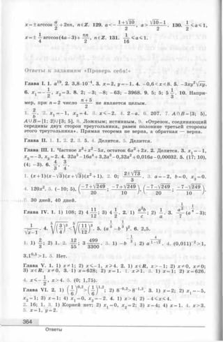 Ответы к заданиям «Проверь себя!»
Глава I. 1. а 19. 2. 3,8 Ю “4. 3. х = 2, у = - 1 . 4. - 0 ,6 < х < 8 . 5. - 3 ху2[ху.
в. * 1 = - А , * 2 = 3. 8 . 2; - 3 ; - 8 ; -6 3 ; -3968. 9. 5; 5; 5 ^ . 10. Напри-
ег ^о п + 5
мер, при п = 2 число —-— не является целым.
1. — . 2. х г ----1, х 2 = 4. 3. х < - 2 . 4. 2 - а . 6 . 207. 7. А П В = {3; 5},
A U B = {1; 2}U [3; 5]. 8. Лож ным; истинным. 9. «Отрезок, соединяющий
середины двух сторон треугольника, равен половине третьей стороны
этого треугольника». Прямая теорема не верна, а обратная — верна.
Глава II. 1. 1. 2. 2. 3. 5. 4. Делится. 5. Делится.
Глава III. 1. Частное х3+ х 2-5 х , остаток 6х 2 + 2х. 2. Делится. 3. де = —1,
* 2= - 3 , *з = 2. 4. 32а5- 16а4+ 3,2а3- 0,32а2+ 0,016а-0,00032. 5. (17; 10),
(4; - 3 ). 6 . А . I .
1. ( * + l ) ( x - V 3 ) ( * + V3) ( * 2 + l). 2. 0; з. а=_ 2, Ь = 0, * 3 = 0.
4 . 120*2. 5. (-1 0 ; 5), Ш ; = 1 ± f ~ 7 - V 2 4 9 . - 7 -V 2 4 9 N
V 20 10 / I 20 10 У
Г. 30 дней, 40 дней.
I
Глава IV . 1. 1) 108; 2) 4 A L 3) 4 ^ . 2. 1) 2) А . 3. 4 ^ ( а 4 - 3 ) ;
1<2 2 с а 1
L _ , * r J
V x -i ■4' V U J < vv 12
) 3. 5. (а 3 - 63 )2. 6. 2,5.
1 4
2 12 _ 499
'• з ; 2) >• 2- 1 ; Ь Ш 5 - 3 11 ■ 2> 4
3,1°’5> 1 . 5. Нет.
Глава V. 1. 1) х * 1 ; 2) х < - 1 , х> 4 . 2. 1) х е Д , лг> —1; 2) х ^ 0 , х * 0 ;
3) х ё Н , х * 0 . 3. 1) х = 628; 2) х = 1 . 1. х > 1 . 3 . 1) х=1; 2) х = 626.
4. x < - j , х > 4 . 5. (0; 1,75).
Глава V I. 2. 1) ( А ) 0,2>( А ) 1,2; 2) 8“0-2>8~1>2. 3. 1) х = 2; 2) ^ = -5,
х2—1; 3) х —1; 4) дсх= 0, * 2= - 2 . 4. 1) х > 4; 2) - 4 < х < 4 .
2. 16; 1. 3. 1) Корней нет; 2) х, = 0 , дг„ = 2; 3) х = 4; 4) х = 1. 4. х > 3 .
5. х = 1, у = 2.
364
Ответы
 