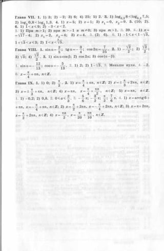 Глава V II. 1. 1) 3; 2) - 2 ; 3) 6; 4) 25; 5) 2. 3. 1) logQ28 < lo g Q2 7,5;
2) lo g50 ,8 < lo g 5 1,3. 4. 1) x = 5 ; 2) x = l ; 3) хг = 0, * 2= 9. 5. (10; 2).
6. 1) l < x < 9 ; 2) —3 < x < 2 .
1. 1) При m > 1; 2) при m > - 1 и от^О; 3) при тга>1. 3. 39. 4. 1) x =
= V T f- 4 ; 2) jc 1= 2, x 2= 4 ; 3) x = 4. 5 ,(2 ; 6). 6. 1) - l < x < l - V 3 ,
1 + V3< jc<3; 2) 1 < x <VE.
S 3 7 V2" V3
Глава V III. 1. s in a = ^ -; t g a = - T ; c o s 2 a = — . 2. 1) - — - ; 2) — ;
_ 5 4 25 A i
3) V3; 4) 3. 1) sin a cos (3; 2) cos2a; 3) c o s (a -P ).
1. sin a = - — ; cosa = - A . 2 . 1) 2; 2) 1 -V 3 - 3. Меньше нуля. 4. -2 .
13 13
6. x = — +7tn, n e Z.
4
Глава IX . 1. 1) 0; 2) £ . 2 . 1) x = ^ -+ 7 m , n e Z ; 2) x = ± | -+ 2 im , n e Z ;
3 4 О
3) х = ±-|+7 Ш , n e Z ; 4) x = nn, x =  + ^ jT ' n€Z ; 5) ;r = ',tra> n&Z-
1 1) -0 ,2 ; 2) 0,8. 2. 0 < a < - | . 3. --§■«; - f - я;1 Я. 4 1) x = arctg6 +
3 о Z Z о
+ 71/г, л; = —— + тш, n€Z; 2) x = — +2nn, x = — +2nn, n€Z; 3) x = n+ 2nn,
4 2 4
 