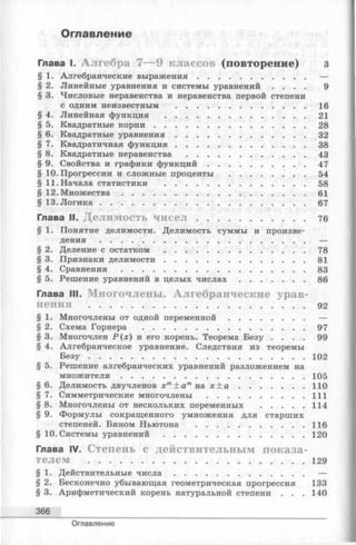 Оглавление
Глава I. А л г е б р а 7 — 9 к л а с с о в (п о в т о р е н и е ) з
§ 1. Алгебраические вы раж ен и я......................................... —
§ 2. Линейные уравнения и системы уравнений . . . . 9
§ 3. Числовые неравенства и неравенства первой степени
с одним неизвестным ..................................................16
§ 4. Линейная функция ......................................................21
§ 5. Квадратные к о р н и ..........................................................28
§ 6. Квадратные ур а в н е н и я ..................................................32
§ 7. Квадратичная ф ун к ц и я..................................................38
§ 8. Квадратные неравенства ............................................. 43
§ 9. Свойства и графики ф у н к ц и й ..................................... 47
§ 10. Прогрессии и сложные проценты .............................54
§ 11. Начала статистики ......................................................58
§ 12. М н о ж еств а ...................................................................... 61
§ 13. Л о г и к а .............................................................................. 67
Глава II. Д е л и м о с т ь ч и с е л ......................................... 76
§ 1. Понятие делимости. Делимость суммы и произве­
дения .............................................................................. —
§ 2. Деление с остатком ......................................................78
§ 3. Признаки д ели м ости ......................................................81
§ 4. С р а в н е н и я ...................................................................... 83
§ 5. Решение уравнений в целых ч и с л а х .........................86
Глава III. М н о г о ч л е н ы . А л г е б р а и ч е с к и е у р а в ­
н е н и я ...................................................................... . . . 92
§ 1. Многочлены от одной п ер ем ен н о й .............................—
§ 2. Схема Горнера ..............................................................97
§ 3. Многочлен Р ( х ) и его корень. Теорема Безу . . . . 99
§ 4. Алгебраическое уравнение. Следствия из теоремы
Б е з у ...................................................................................102
§ 5. Решение алгебраических уравнений разложением на
м н о ж и т ели ...................................................................... 105
§ 6. Делимость двучленов хт± а тна х ± а .........................110
§ 7. Симметрические многочлены ..................................... 111
§ 8. Многочлены от нескольких переменных .................114
§ 9. Формулы сокращенного умножения для старших
степеней. Бином Ньютона ......................................... 116
§ 10. Системы у р а в н е н и й ......................................................120
Глава IV. С т е п е н ь с д е й с т в и т е л ь н ы м п о к а з а ­
т е л е м ...................................................................................129
§ 1. Действительные ч и с л а ..................................................—
§ 2. Бесконечно убывающая геометрическая прогрессия 133
§ 3. Арифметический корень натуральной степени . . . 140
366
Оглавление
 