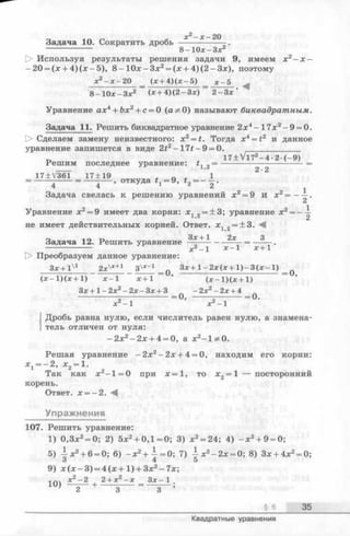 Задача 10. Сократить дробь
8-10х-Зх2
[> Используя результаты решения задачи 9, имеем х 2- х -
-2 0 = (х + 4 )(х -5 ), 8 - 1 0х-З х2= (х + 4 )(2 -З х ), поэтому
х2- х - 2 0 (х + 4 )(х - 5 ) х - 5 ^
8-10х-Зх2 (*+4)(2—Зле) 2 - З х
Уравнение ах4+ Ъх2+ с = 0 (а^О ) называют биквадратным.
Задача 11. Решить биквадратное уравнение 2х4- 17л:2- 9 = 0.
1> Сделаем замену неизвестного: x 2= t. Тогда x4= f2 и данное
уравнение запишется в виде 2t2-1 7 # -9 = 0. _____________
1 7 ± V l7 2- 4 •2 -(- 9 )
Решим последнее уравнение: 2= ------------------------- =
17±V361 1 7 ± 19 , о . 1
= -----------= откуда #1= 9, t2= -
Задача свелась к решению уравнений х 2= 9 и х 2= ——.
Уравнение а:2= 9 имеет два корня: х, „ = + 3; уравнение х2= - —
2
не имеет действительных корней. Ответ. *1 .2 -± 8 - ^
Задача 12. Решить уравнение + * ---------= —-— .
-------- х —1 х -  х+ 1
[> Преобразуем данное уравнение:
Зх+l'1 2x'x+1 З^"1 п Зх+1—2х(х+1)—3(х—1) „
’ г _ч —(jc - l)(x + l) х -  лс+1 (х - 1 )(х + 1)
Зх+ 1- 2х2- 2х- Зх + 3 _ -2х2-2д: + 4
х 2-1
о, — ---------= 0 .
Дробь равна нулю, если числитель равен нулю, а знамена­
тель отличен от нуля:
—2х2—2х + 4 = 0, а х 2- 1 * 0 .
Решая уравнение —2х2—2х + 4 = 0, находим его корни:
х 1= - 2 , х 2= 1.
Так как х 2- 1 = 0 при х = 1 , то х 2= 1 — посторонний
корень.
Ответ. х = - 2 .
Упражнения
107. Решить уравнение:
1) 0,3х2= 0; 2) 5х2+ 0,1 = 0; 3) х 2= 24; 4) - х 2+ 9 = 0;
5) ^ х 2+ 6 = 0; 6) - х 2+ ^ = 0 ; 7) ^ х 2- 2 х = 0; 8) Зх + 4х2= 0;
3 4 5
9) x ( x - 3 ) = 4 ( x + l ) + 3x2- 7 x ;
1пч х2-2 , 2+ хг - х Зх- 1 .
' О ' О О »
§ 6 35
Квадратные уравнения
 