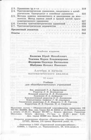 § 3. Уравнение tg х = а ..........................................................319
§ 4. Тригонометрические уравнения, сводящиеся к алгеб­
раическим. Однородные и линейные уравнения . . 322
§ 5. Методы замены неизвестного и разложения на мно­
жители. Метод оценки левой и правой частей триго­
нометрического уравнения ......................................... 327
§ 6. Системы тригонометрических уравнений...................332
§ 7. Тригонометрические неравенства .............................334
Предметный у к а з а т е л ь ..........................................................342
О т в е т ы .......................................................................................344
У ч е б н о е и з д а н и е
К о л я ги н Ю ри й М и х ай ло в и ч
Т к а ч е в а М а р и я Влади м и ровн а
Ф едорова Н ад еж д а Евгеньевна
Ш а б ун и н М и х а и л И ванович
Алгебра и начала
математического анализа
10 класс
Учебник
для общеобразовательных учреждений
Зав. редакцией Т. А. Бурмистрова
Редактор JI. Н. Белоновская
Младший редактор Н. В. Ноговицина
Художник В. А. Андрианов
Художественный редактор О. П. Богомолова
Компьютерная графика: Г. М. Дмитриев
Технические редакторы JI. В. Марухно, С. Н. Терехова
Корректоры И. Б. Окунева, Н. А. Смирнова
Налоговая льгота — Общероссийский классификатор продукции ОК
005-93— 953000. Изд. лиц. Серия ИД № 05824 от 12.09.01. Подписано
в печать 17.05.11. Формат 60X90V16. Бумага офсетная. Гарнитура
Ш кольная. Печать офсетная. Уч.-изд. л. 22,69 + форз. 0,43.
Доп. тираж 40000 экз. Заказ № 31718.
Открытое акционерное общество «Издательство «Просвещ ение».
127521, Москва, 3-й проезд Марьиной рощи, 41.
Отпечатано в ОАО «Саратовский полиграфкомбинат».
410004, г. Саратов, ул. Чернышевского, 59. www.sarpk.ru
 