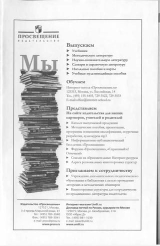 _ as_ _П РО СВЕЩ ЕН И Е
И З Д А Т Е Л Ь С Т В О
Выпускаем
► Учебники
► Методическую литературу
► Научно-познавательную литературу
► Словари и справочную литературу
► Наглядные пособия и карты
► Учебные мультимедийные пособия
О бучаем
Интернет-школа «Просвещение.ги»
125315, Москва, ул. Балтийская, 14
Тел. (495) 155-4403, 729-3522, 729-3533
E-mail:office@internet-school.ru
Представляем
На сайте издательства для наших
партнеров, учителей и родителей
► Каталог выпускаемой продукции
► Методические пособия, презентации,
программы повышения квалификации, поурочные
разработки, аудиокурсы mp3
► Информационно-публицистический
бюллетень «Просвещение»
► Форумы «Просвещение», «Спрашивайте!
Отвечаем!»
► Ссылки на образовательные Интернет-ресурсы
► Адреса региональных книготорговых структур
Приглашаем к сотрудничеству
► Учреждения дополнительного педагогического
образования и библиотеки с целью проведения
авторских и методических семинаров
► Книготорговые структуры для сотрудничества
по продвижению литературы издательства
Издательство «Просвещение»
127521, Москва,
3-й проезд Марьиной рощи, 41
Тел.: (495) 789-3040
Факс: (495) 789-3041
e-mail: prosv@prosv.ru
www.prosv.ru
Интернет-магазин Umlit.ru
Доставка почтой по России, курьером по Москве
129075, Москва, ул. Калибровская, 31А
ООО «Абрис Д»
Тел.: (495) 981-1039
e-mail: zakaz@umlit.ru
www.umlit.ru
 