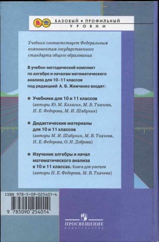 Учебник соответствует Федеральным
компонентам государственного
стандарта общего образования
В учебно-методический комплект
по алгебре и началам математического
анализа для 10-11 классов
под редакцией А. Б. Жижченко входят:
• Учебники для 10 и 11 классов
(авторы Ю. М. Колягин, М. В. Ткачева,
Н. Е. Федорова, М. И. Шабунин)
• Дидактические материалы
для 10 и 11 классов
(авторы М. И. Шабунин, М. В. Ткачева,
Н. Е. Федорова, О. Н. Доброва)
• Изучение алгебры и начал
математического анализа
в 10 и 11 классах. Книги для учителя
(авторы Н. Е. Федорова, М. В. Ткачева)
9 785090 254
______ ® _______
П РОСВЕЩ ЕН ИЕ
И З Д А Т Е Л Ь С Т В О
9785090254014
 