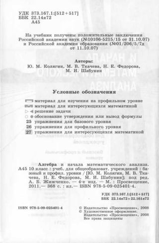 У Д К 3 7 3 .1 6 7 .1 :[5 1 2 + 517 ]
Б Б К 2 2.14я72
А 4 5
Н а учебн и к получены п олож и тельн ы е зак лю ч ен и я
Р осси йской академ ии н аук (№ 1 0 1 0 6 -5 2 1 5 /1 5 от 3 1 .1 0 .0 7 )
и Р осси й ск ой академ ии образования (№ 0 1 /20 6 /5/7 д
от 1 1 .1 0 .0 7 )
А в то р ы :
Ю . М . К о л я ги н , М . В . Т к ач ев а, Н . Е . Ф едорова,
М . И . Ш аб у н и н
Условные обозначения
>"*"1 м атери ал д ля и зуч ен и я на проф ильном уровне
К М м атери ал д ля интересую щ ихся м атем атикой
[> М реш ение задачи
О • обоснование утверж дения и л и вывод ф орм улы
25 у п р аж н ен и я д ля базового уровня
26 уп р аж н ен и я д ля п роф ильного уровня
27 у п р аж н ен и я д ля интересую щ ихся м атем атикой
А л ге б р а и н а ч а л а м атем атического а н а л и за .
А 4 5 10 к ласс : учеб. д ля общ еобразоват. учреж д ений : ба­
зовый и проф ил. уровни / [Ю . М . К олягин, М . В . Т к а ­
чева, Н . Е . Ф ед ор ова, М . И . Ш а б у н и н ]; под ред.
А . Б . Ж и ж ч е н к о . — 4 -е изд. — М . : П р освещ ен и е,
2 0 1 1 .— 368 с. : и л .— IS B N 9 7 8 -5 -0 9 -0 2 5 4 0 1 -4 .
У Д К 373.167.1:[512 + 517]
ББК 22.14я72 + 22.161я72
IS B N 978-5-09-025401-4 © Издательство «Просвещ ение», 2008
© Художественное оформление.
Издательство «Просвещ ение», 2008
Все права защищены
 