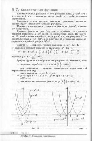 § 7 . Квадратичная функция
Квадратичная функция — это функция вида у = ах2+ Ьх +
+ с, где а, Ь и с — заданные числа, а ^ 0, х — действительное
переменное.
Значения х, при которых функция принимает значение,
равное нулю, называют нулями функции.
Кривую, являющуюся графиком функции у = ахг2, называ­
ют параболой.
График функции y = x 2+ p x + q — парабола, полученная
сдвигом параболы у = х 2 вдоль координатных осей. На рисун­
ке 16 изображены параболы вида у = х 2+ п, на рисунке 17 —
параболы вида у = ( х - т ) 2, а на рисунке 18 отражены этапы по­
строения параболы у = (х + 2)2—3.
Задача 1. Построить график функции у = х 2- З х-4 .
1> Выделим полный квадрат в трехчлене х2- З х - 4 :
/ I 2 1
поэтому у = 1—J ~6 —.
График функции изображен на рисунке 19. Отметим, что:
— вершина параболы — точка A
— ось симметрии — прямая, проходящая через точку А
параллельно оси Оу;
— нули функции: х1= -1 , х 2= 4;
— у > 0 при х < - 1 и х > 4 ; у < 0 при -1 < л :< 4 ;
— 1/(0) = —4;
— наименьшее значение функции у = ~ ^
Р и с . 16
Глава
Р и с . 17
Алгебра 7— 9 классов (повторение)
 