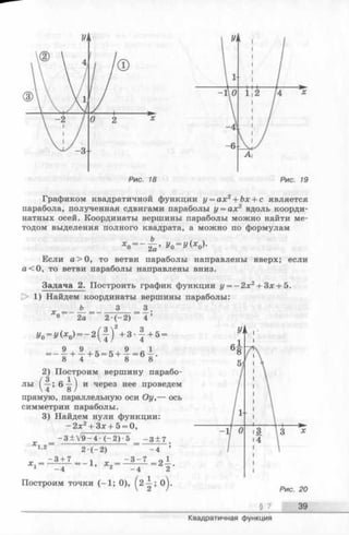Рис. 19
xo = ~ t ; ’ у0= у (хо)-
Графиком квадратичной функции у = ах2+ Ъх + с является
парабола, полученная сдвигами параболы у = ах2 вдоль коорди­
натных осей. Координаты вершины параболы можно найти ме­
тодом выделения полного квадрата, а можно по формулам
Ь_
2а
Если а > О, то ветви параболы направлены вверх; если
а< 0 , то ветви параболы направлены вниз.
Задача 2. Построить график функции у = - 2 х 2+ Зх + 5.
[> 1) Найдем координаты вершины параболы:
Ь 3 = 3_.
2а 2 ( - 2 ) 4 ’
J/0= J/(*0) = - 2 ( f ) 2+ 3 --f + 5 =
9 4- 9 4 - И - * 4 - 9 - R 1
— 8 + 4 + 5 ~ 5 + 8 - 6 8-
2) Построим вершину парабо-
/3 _ 1 
лы ^—; 6 —J и через нее проведем
прямую, параллельную оси Оу,— ось
симметрии параболы.
3) Найдем нули функции:
-2 x 2+ 3x + 5 = 0,
- 3 ± V 9 - 4 - ( - 2 ) 5 - 3 + 7
хо= -
Д ' 1 , 2
-3 + 7
2 *( 2)
= —1, х„ =
- 4
- 3 - 7
- 4
2 - .
2
Построим точки (-1 ; 0), ^2-^-; 0^.
39
Квадратичная функция
 
